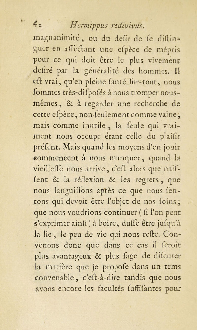 magnanimité , ou du defir de fc diftin- guer en affeétant une cfpèce de mépris pour ce qui doit être le plus vivement déliré par la généralité des hommes. Il eft vrai, qu’en pleine fanté fur-tout, nous fornmes très-difpofés à nous tromper nous- mêmes , & à regarder une recherche de cette efpèce, non-feulement comme vaine, mais comme inutile , la feule qui vrai- ment nous occupe étant celle du piaifir préfent. Mais quand les moyens d’en jouir commencent à nous manquer, quand la vieillefle nous arrive, c’eft alors que naif- fent & la réflexion 6c les regrets , que nous languifions a pires ce que nous Ten- tons qui devoir être l’objet de nos foins ; que nous voudrions continuer ( fl l’on peut s’exprimer ainfi ) à boire, du (Te être jufqu’à la lie, le peu de vie qui nous refte. Con- venons donc que dans ce cas il feroic plus avantageux & plus fage de difeuter la matière que je propofe dans un tems convenable, c’eft-à-dire tandis que nous avons encore les facultés fuffifantes pour