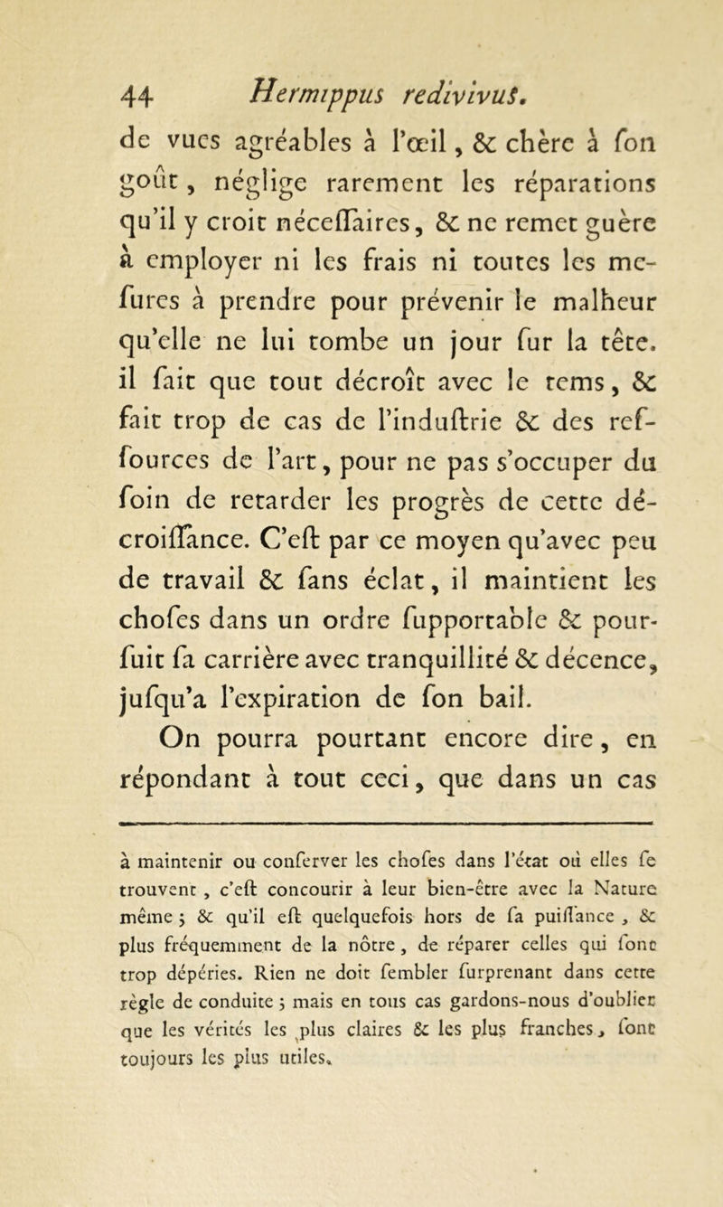 de vues agréables à l’œil , & chère à fou gout, néglige rarement les réparations qu’il y croit néceflaires, de ne remet guère à employer ni les frais ni toutes les me- fures à prendre pour prévenir le malheur qu’elle ne lui tombe un jour fur la tête, il fait que tout décroît avec le rems, &c fait trop de cas de l’induftrie de des ref- fources de l’art, pour ne pas s’occuper du foin de retarder les progrès de cette dé- croiflance. C’effc par ce moyen qu’avec peu de travail de fans éclat, il maintient les chofes dans un ordre fupportable de pour- fuit fa carrière avec tranquillité de décence, jufqu’a 1’ expiration de fon bail. On pourra pourtant encore dire, en répondant à tout ceci, que dans un cas à maintenir ou conferver les chofes dans l’état où elles fe trouvent , c’eft concourir à leur bien-être avec la Nature même $ & qu’il eft quelquefois hors de fa puiilance , & plus fréquemment de la nôtre , de réparer celles qui lonc trop dépéries. Rien ne doit fembler furprenant dans cette règle de conduite ; mais en tous cas gardons-nous d’oublier que les vérités les plus claires 5c les plus franches* font toujours les plus utiles»