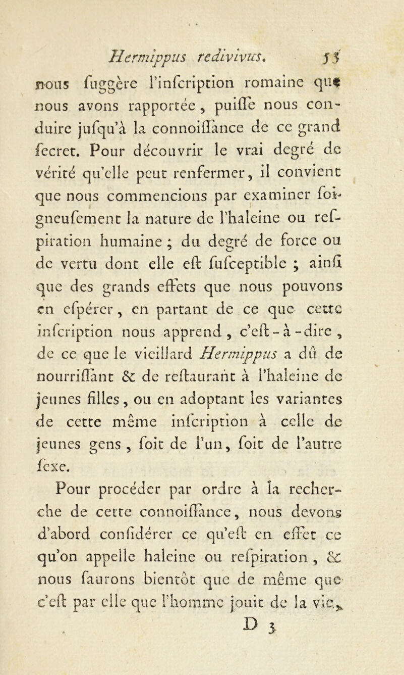 nous fnggère Pinfcription romaine quf nous avons rapportée , puifïe nous con- duire julqu’a la connoillànce de ce grand fecret. Pour découvrir le vrai degré de vérité qu'elle peut renfermer, il convient que nous commencions par examiner foi- gneufement la nature de Phaleine ou ref- piration humaine ; du degré de force ou de vertu dont elle eft fufceptible ; ainfi que des grands effets que nous pouvons en efpérer, en partant de ce que cette infcription nous apprend, c’eft-à-dire , de ce que le vieillard Hermîppus a dû de nourriflant & de reftaurant à Phaleine de jeunes filles, ou en adoptant les variantes de cette même infcription à celle de jeunes gens , foie de Pun, foit de l’autre fexe. Pour procéder par ordre à la recher- che de cette connoiffmce, nous devons d’abord confidérer ce queft en effet ce qu’on appelle haleine ou refpiration , cC nous faurons bientôt que de même que ceft par elle que Phomme jouit de la vie.,, D 3