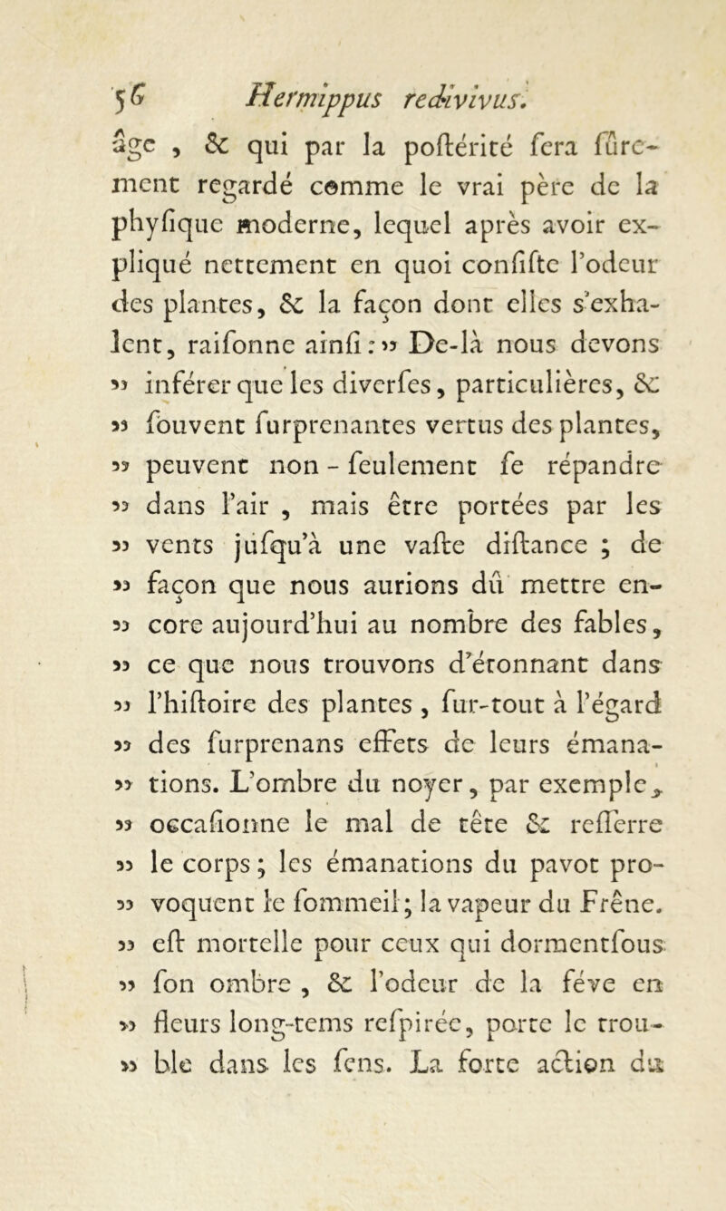 âge , & qui par la poftérité fera fûre- ment regardé comme le vrai père de la phyfiq ue moderne, lequel après avoir ex- pliqué nettement en quoi confiftc l’odeur des plantes, Sc la façon dont elles s'exha- lent, raifonne ainfî : ^ De-là nous devons 33 inférer que les diverfes, particulières, 3c 53 fbuvent furprenantes vertus des plantes, 33 peuvent non - feulement fe répandre 33 dans l’air , mais être portées par les 33 vents jufqu’à une vafte diftance ; de 33 façon que nous aurions du mettre en- 33 core aujourd’hui au nombre des fables, 33 ce que nous trouvons détonnant dans 33 l’hiftoire des plantes , fur-tout à l’égard 33 des furprenans effets de leurs émana- » 33 tions. L’ombre du noyer, par exemple.* 33 occafionne le mal de tête &z refferre 33 le corps ; les émanations du pavot pro- 33 voquent le fommeil; la vapeur du Frêne. 33 eft mortelle pour ceux qui dormentfous 33 fon ombre , 3c rôdeur de la fève en « fleurs long~tems refpirée, parte le trou- 33 ble dans les fens. La forte action du