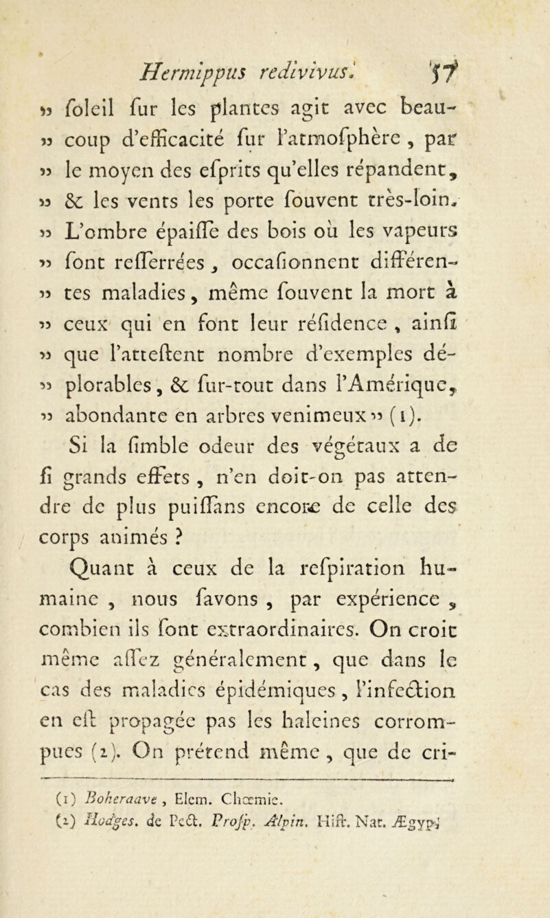 Hcr mlppus redlvlvusl 57* 33 foleil fur les plantes agit avec beau- 33 coup d’efficacité fur l’atmofphère , par 33 le moyen des efprits qu’elles répandent, 33 & les vents les porte fouvent très-loin, >3 L’ombre épaifle des bois ou les vapeurs 33 font reflerrées , occafionnent différent 33 tes maladies > même fouvent la mort à 33 ceux qui en font leur réfidence * ainfi 33 que l’atteftent nombre d’exemples dé- 33 plorables, & fur-tout dans l’Amérique, 33 abondante en arbres venimeux 33 (1). Si la fimble odeur des végétaux a de fi grands effets , n’en doit-on pas atten- dre de plus puiffans encore de celle des corps animés ? Quant à ceux de la refpiration hu- maine , nous favons , par expérience „ combien iis font extraordinaires. On croit même affez généralement, que dans le cas des maladies épidémiques , Pinfeétion en cil propagée pas les haleines corrom- pues (2). On prétend même, que de cri- (1) Bokeraavt, Elcm. Clicrmic.