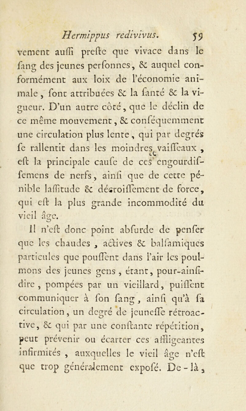 vement auffi prefte que vivace dans le fang des jeunes perfonnes, 8c auquel con- formément aux loix de l’économie ani- male , font attribuées 8c la fanté & la vi- gueur. D’un autre côté, que le déclin de ce même mouvement, 8c conféquemment une circulation plus lente, qui par degrés fe rallentit dans les moindres vaifftxiux , eft la principale caufe de ces' engourdif- femens de nerfs, ainfi que de cette pé- nible lafïitude 8c désroiffement de force, qui eft la plus grande incommodité du vieil âge. il n’eft clone point abfurde de penfer que les chaudes , actives 8c ballamiqucs particules que pouffent dans l’air les poul- mons des jeunes gens , étant, pour-ainfî- dire , pompées par un vieillard, puiffent communiquer à Ion fang, ainfi qu’à (a circulation, un degré de jeuneffe rétroac- tive, 8c qui par une confiante répétition, peut prévenir ou écarter ces affligeantes infirmités , auxquelles le vieil âge n’eft que trop généralement expolé. De - là 3