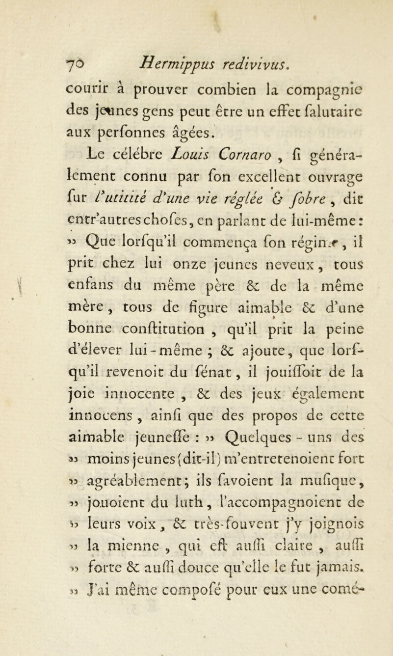 courir à prouver combien la compagnie des jeunes gens peut être un effet falutaire aux perfonnes âgées. Le célébré Louis Cornaro , fi généra- lement connu par Ton excellent ouvrage fur Lutin te d'une vie réglée & fobre , dit cntr’autreschofes, en parlant de lui-même: 53 Que lorfqu’il commença Ton régin-r, il prit chez lui onze jeunes neveux, tous enfans du même père & de la même mère, tous de figure aimable d’une bonne conftitution , qu’il prit la peine d’élever lui-même ; & ajoute, que lorf- qu’il revenoit du fénat, il jouifioit de la joie innocente , & des jeux également innocens , ainfi que des propos de cette aimable jeunefie : » Quelques - uns des >3 moins jeunes (dit-il) m’entretenoient fort •>3 agréablement; ils favoient la mufique, » jouoient du luth, l’accompagnoient de ^ leurs voix, de très-fouvent j’y joignois >3 la mienne , qui cft auffi claire , aufit 33 forte & aufli douce qu’elle le fut jamais. 33 J ai même compofé pour eux une corné-