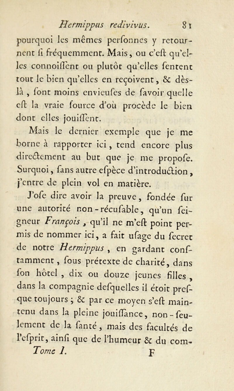 pourquoi les mêmes perfonnes y retour- nent fi fréquemment. Mais, ou c’eft qu’el- les connoiffcnt ou plutôt qu’elles Tentent tout le bien qu’elles en reçoivent, & dès- là , font moins envieufes de favoir quelle eft 1 a vraie fource d’où procède le bien dont elles jouiflènt. Maïs le dernier exemple que je me borne à rapporter ici, tend encore plus diredement au but que je me propofe. Surquoi, fans autre efpèce d’introdudion, j’entre de plein vol en matière. J’ofe dire avoir la preuve, fondée fur une autorité non - récufable, qu’un fei- gneur François , qu’il ne m’efl: point per- mis de nommer ici, a fait ufage du fecret de notre Hermippus , en gardant conf- tamment, fous prétexte de charité, dans fon hôtel , dix ou douze jeunes filles , dans la compagnie defquelles il étoit pref- que toujours ; & par ce moyen s’eft main- tenu dans la pleine jouiflànce, non-feu- lement de la fante, mais des facultés de lefpnt, ainfi que de 1 humeur Sc du com-