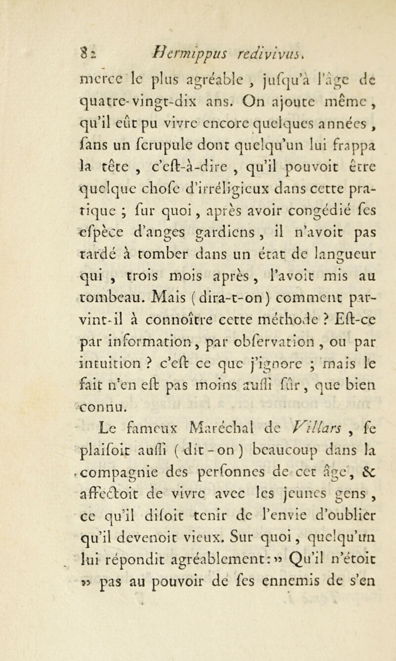 merce le plus agréable , jufqu’à l’âge de quatre-vingt-dix ans. On ajoute même, qu’il eût pu vivre encore quelques années , fans un fcrupule dont quelqu’un lui frappa la tête , c’eft-à-dire , qu’il pouvoit être quelque cliofc d’irréligieux dans cette pra- tique ; fur quoi, après avoir congédié fes efpèee d’anges gardiens , il n’avoit pas tardé à tomber dans un état de langueur qui , trois mois après, bavoir mis au tombeau. Mais (dira-t-on) comment par- vint-il à connoître cette méthode ? Eft-ce par information, par obfervation , ou par intuition ? c’eft ce que j’ignore ; mais le fait tfen eft pas moins auflî fur, que bien connu. Le fameux Maréchal de Kiliars , fe plaifoit aufli (dit-on) beaucoup dans la «compagnie des perfonnes de cet âge, affeétoit de vivre avec les jeunes gens , ce qu'il diloit tenir de l’envie d’oublier qu’il devenoit vieux. Sur quoi, quelqu’un lui répondit agréablementQu’il n’étoic >5 pas au pouvoir de fes ennemis de s’en