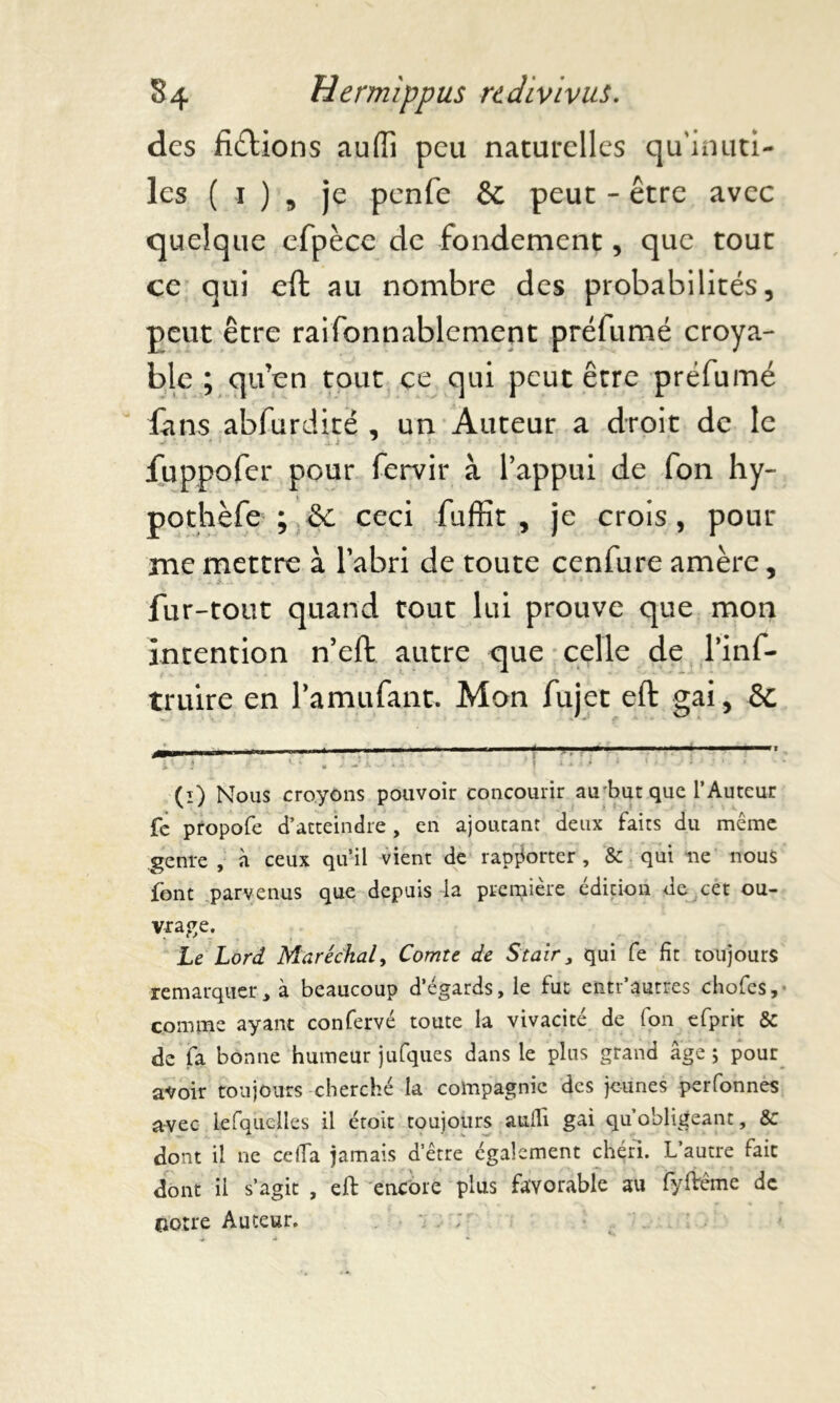 des fixions auffi peu naturelles qu’inuti- les ( i ) , je penfe & peut - être avec quelque efpèce de fondement, que tout ce qui eft au nombre des probabilités, peut être raifonnablement préfumé croya- ble ; qu’en tout ce qui peut être préfumé fans abfurdité , un Auteur a droit de le fuppofer pour fervir à l’appui de fon hy~ pothèfe ; Sc ceci faffit , je crois, pour me mettre à l’abri de toute cenfure amère, fur-tout quand tout lui prouve que mon intention n’eft autre que celle de l’inf- truire en l’amufant. Mon fujet eft gai, St (i) Nous croyons pouvoir concourir au'but que l’Auteur fe propofe d’atteindre, en ajoutant deux faits du même genre , à ceux qu’il vient de rapporter, & qui ne nous font parvenus que depuis la première édition de cet ou- vrage. Le Lord Maréchal, Comte de Stair3 qui fe fit toujours remarquer> à beaucoup d’égards, le fut entr’autres chofes, comme ayant confervé toute la vivacité de fon efprit & de fa bonne humeur jufques dans le plus grand âge ; pour avoir toujours cherché la compagnie des jeunes perfonnes avec lefquclles il étoit toujours auili gai qu’obligeant, &c dont il ne ce (Ta jamais d’être également chéri. L’autre fait dont il s’agit , eft encore plus favorable au fyftême de notre Auteur.