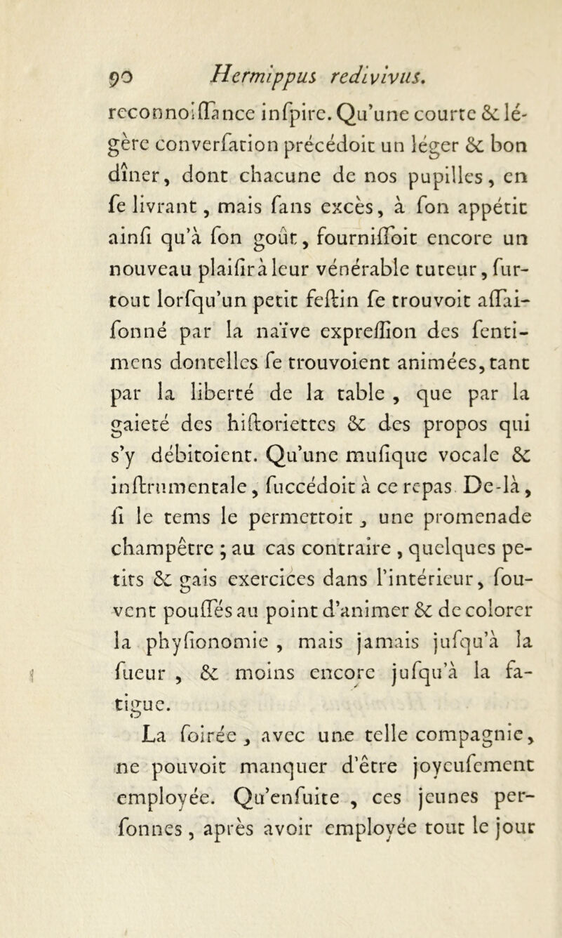 reconnoiffance in fpirc. Q u’une courte & lé- gère converfation précédoit un léger & bon dîner, dont chacune de nos pupilles, en fe livrant, mais fans excès, à fon appétit ainfi qu’à fon goût, fourniffoit encore un nouveau plaifiràleur vénérable tuteur, fur- tout lorfqu’un petit feftin fe trouvoit affai- fon né par la naïve expreffîon des fenti- mens dontelles fe trouvoient animées, tant par la liberté de la table , que par la gaieté des hiftoriettes & des propos qui s’y débitoient. Qu’une mufique vocale & inftrnmentale, fuccédoit à ce repas De-là, lï le tems le permettoit , une promenade champêtre ; au cas contraire , quelques pe- tits 8c gais exercices dans l’intérieur, fou- vent pouffes au point d’animer & de colorer la phyfionomie , mais jamais jufqu’à la fueur , & moins encore jufqu’à la fa- tigue. La foirée , avec une telle compagnie, ne pouvoir manquer d’être joyeufement employée. Qu’enfuite , ces jeunes per- fonnes , après avoir employée tout le jour