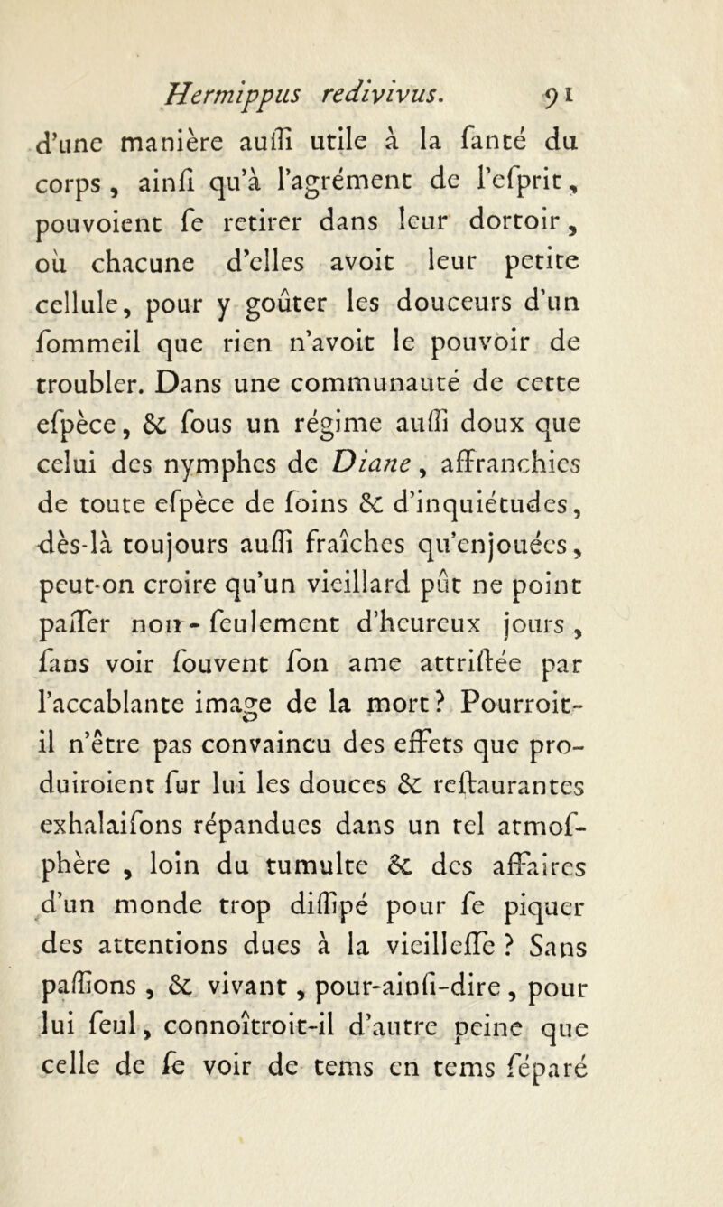 d’une manière auili utile à la fan té du corps , ainfi qu’à l’agrément de l’efprit, pouvoient fe retirer dans leur dortoir , où chacune d’elles avoit leur petite cellule, pour y goûter les douceurs d’un fommeil que rien n’avoit le pouvoir de troubler. Dans une communauté de cette efpèce, 6c fous un régime auffi doux que celui des nymphes de Diane, affranchies de toute efpèce de foins 6C d’inquiétudes, dès-là toujours aufli fraîches qu’enjouées, peut-on croire qu’un vieillard pût ne point paiTer noir-feulement d’heureux jours, fans voir fouvent fon ame attriffée par l’accablante ima^e de la mort? Pourroit- il n’être pas convaincu des effets que pro- duiroient fur lui les douces & restaurantes exhalaifons répandues dans un tel atmof- phère , loin du tumulte 6c des affaires d’un monde trop diflîpé pour fe piquer des attentions dues à la vieillefîc ? Sans payions , 6c vivant, pour-ainfi-dire, pour lui feul, connoîtroit~il d’autre peine que celle de fe voir de tems en tems féparé