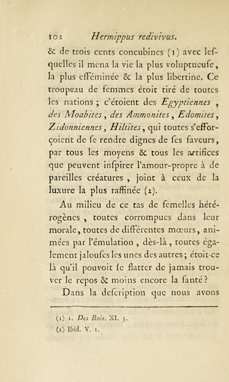 6c de trois cents concubines (i) avec lef- quell es il mena la vie la plus voluptueufe, la pl us efféminée & la plus libertine. Ce troupeau de femmes étoit tiré de toutes les nations ; c’étoient des Egyptiennes , des Moabites , des Ammonites , Edomites, Zidonniennes Hittites, qui toutes s’effor- çoient de fc rendre dignes de fes faveurs, par tous lc$ moyens 6c tous les artifices que peuvent infpirer l’amour-propre à de pareilles créatures , joint à ceux de la luxure la plus raffinée (i). Au milieu de ce tas de femelles hété- rogènes , toutes corrompues dans leur morale, toutes de différentes mœurs, ani- mées par l’émulation , dès-là , toutes éga- lement jatoufes les unes des autres ; étoit-ce là qu’il pouvoit fe flatter de jamais trou- ver le repos & moins encore la fanté? Dans la defeription que nous avons (x) i. Des Rois. XI. 3. (1) Ibid. V. 1.