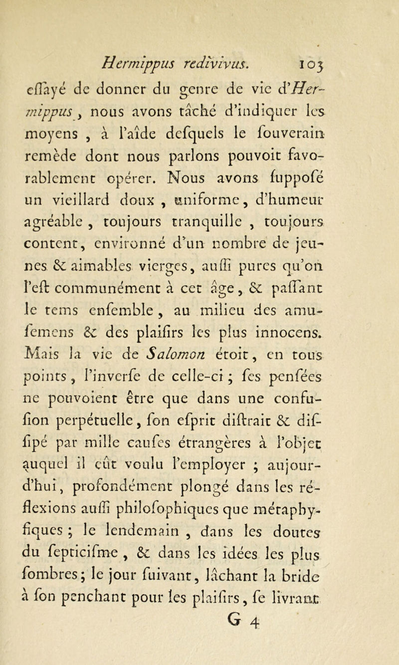 cflayé de donner du genre de vie à'Her- jnippus , nous avons tâché d’indiquer les moyens , à l’aîde defquels le fouverain remède dont nous parlons pouvoit favo- rablement opérer. Nous avons fuppofé un vieillard doux , uniforme, d’humeur agréable , toujours tranquille , toujours content, environné d’un nombre de jeu- nes &C aimables vierges, auffi pures qu’on l’eft communément à cet âge, p allant le tems enfemble , au milieu des amu- femens & des plaifîrs les plus innocens. Mais la vie de Salomon étoit, en tous points , Pinverfe de celle-ci ; fcs pcnfées ne pouvaient être que dans une confu- fion perpétuelle, fon efprit diftrait & dif* fipé par mille caufes étrangères à l’objet auquel il eut voulu l’employer ; aujour- d’hui, profondément plongé dans les ré- flexions auffi philosophiques que méraphy- fiques ; le lendemain , dans les doutes du fepticifme , &: dans les idées les plus fombres; le jour fuivant, lâchant la bride à fon penchant pour les pîaifirs, fe livrant G 4