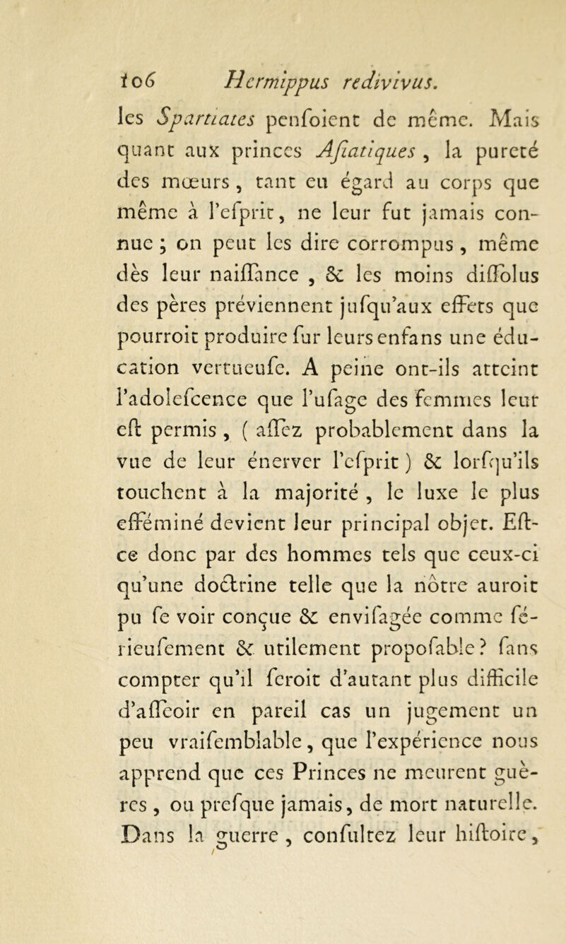 les Spartiates penfoient de même. Mais quant aux princes Afiatiques , la pureté des mœurs , tant eu égard au corps que même a Pefprit, ne leur fut jamais con- nue ; on peut les dire corrompus , même dès leur naiffance , & les moins diftôlus des pères préviennent jufqu’aux effets que pourroit produire fur leurs enfans une édu- cation vertueufe. A peine ont-ils atteint Padolefcence que l’ufage des Femmes leur eft permis , ( allez probablement dans la vue de leur énerver Pcfprit ) & lorfqu’ils touchent à la majorité , le luxe le plus efféminé devient leur principal objet. Eft- ce donc par des hommes tels que ceux-ci qu’une doctrine telle que la nôtre auroit pu fe voir conçue & envifagée comme fé- rieufement & utilement propofabîe? fans compter qu’il feroit d’autant plus difficile d’affeoir en pareil cas un jugement un peu vraifemblable, que l’expérience nous apprend que ces Princes ne meurent guè- rcs , ou prefque jamais, de mort naturelle. Dans la guerre, confultez leur hiftoire.