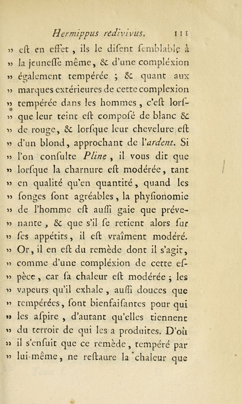 33 efl: en effet , ils le difent femblablç à « la jeuneffe même, & d’une compléxion » également tempérée ; & quant aux >3 marques extérieures de cette complexion 33 tempérée dans les hommes , c’efl lorf- 33 que leur teint eft compofé de blanc &c 33 de rouge, & lorfque leur chevelure eft 33 d’un blond, approchant de Xardent. Si 33 l’on confulte Pline , il vous dit que 33 lorfque la charnure eft modérée, tant 33 en qualité qu’en quantité, quand les 33 fonges font agréables, la phyfîonomie 33 de l’homme eft auffi gaie que préve- 33 nante 3 & que s’il fe retient alors fur 33 fes appétits, il efl vraiment modéré. 33 Or, il en eft du remède dont il s’agit, 33 comme d’une compléxion de cette ef- 33 pèee, car fa chaleur eft modérée ; les 33 vapeurs qu’il exhale , auffi douces que >3 tempérées, font bienfaifantes pour qui » les afpire , d’autant qu’elles tiennent 33 du terroir de qui les a produites. D’oii 3> il s’enfuit que ce remède, tempéré par lui-même, ne re(taure la chaleur que 33