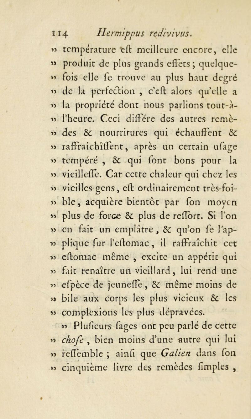 » température tft meilleure encore, elle M produit de plus grands efFets ; quelque- « fois elle fc trouve au plus haut degré 33 de la perfe&ion , c’eft alors qu'elle a 33 la propriété dont nous parlions tout-à- 33 l’heure. Ceci diffère des autres remè- « des & nourrirures qui échauffent & 33 raffraichîffent, après un certain ufage 33 tempéré , & qui font bons pour la 33 vieilleffe. Car cette chaleur qui chez les 33 vieilles gens, eft ordinairement très-foi- 33 ble, acquière bientôt par fon moyen 33 plus de force & plus de reflort. Si I on 33 en fait un emplâtre & qu’on fe lap- 33 plique fur l’eftomac, il raffraîchit cet 33 eftomac même , excite un appétit qui >3 fait renaître un vieillard, lui rend une 33 efpèce de jeuneffè, &: meme moins de 33 bile aux corps les plus vicieux & les 33 complexions les plus dépravées. 33 Plufieurs fages ont peu parlé de cette 33 ckofc , bien moins d'une autre qui lui 33 reflemble ; ainfi que Galien dans fon 33 cinquième livre des remèdes (impies ,