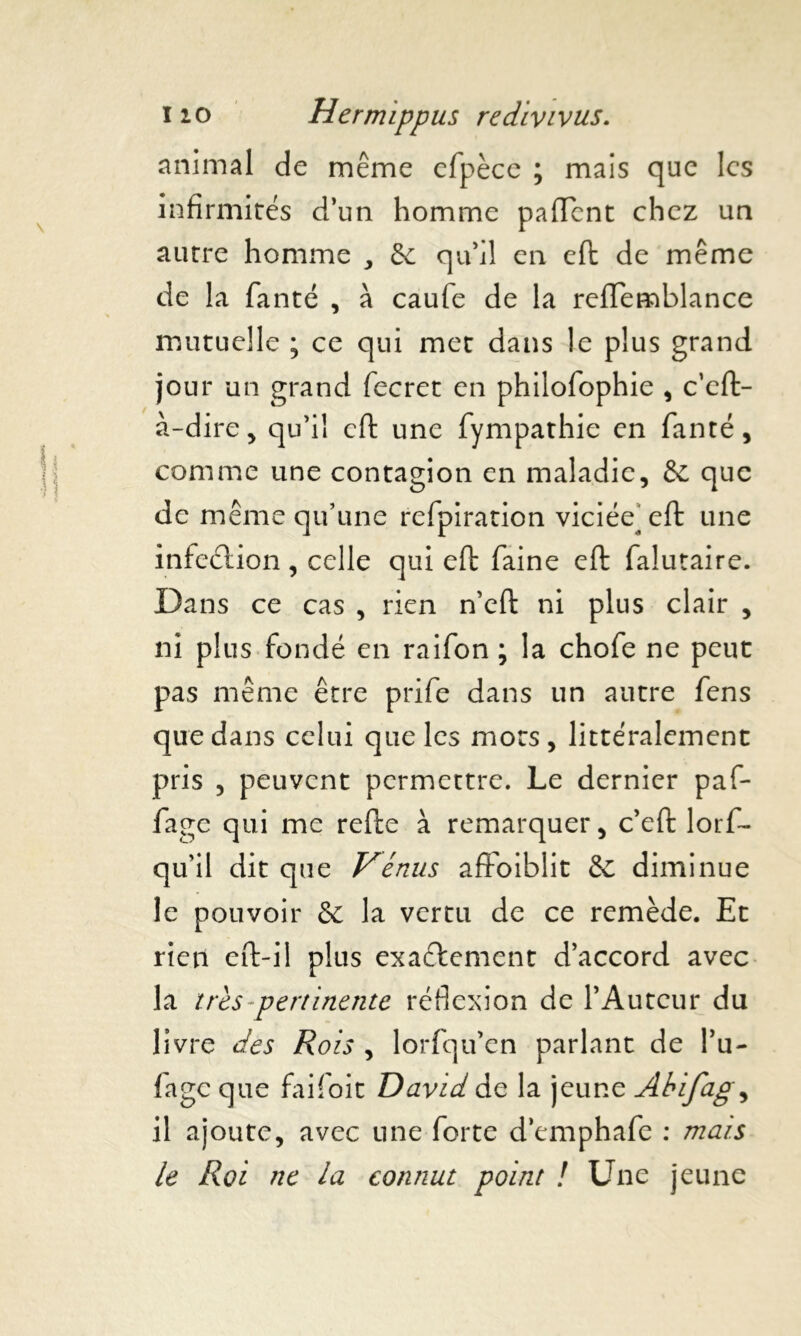 animal de même efpèce ; mais que les infirmités d’un homme paiïcnt chez un autre homme ,, 5e qu’il en efi: de même de la fanté , à caufe de la reflemblance mutuelle ; ce qui met dans le plus grand jour un grand fecret en philofophie , c’eft- à-dire, qu’il cft une fympathie en fanté, comme une contagion en maladie, 5e que de même qu’une refpiration viciée^efi: une infeélion , celle qui efi: faine efi: faîutaire. Dans ce cas , rien n’eft ni plus clair , ni plus fondé en raifon ; la chofe ne peut pas même être prife dans un autre fens que dans celui que les mots , littéralement pris , peuvent permettre. Le dernier paf- fage qui me refte à remarquer, c’efi: lorf- qu’il dit que Vénus affoiblit & diminue le pouvoir & la vertu de ce remède. Et rien eft-il plus exactement d’accord avec la très pertinente réflexion de l’Auteur du livre des Rois , lorfqu’en parlant de Pu- fage que faifoit David de la jeune Àbifag, il ajoute, avec une forte demphafe : mais le Roi ne la connut point ! Une jeune