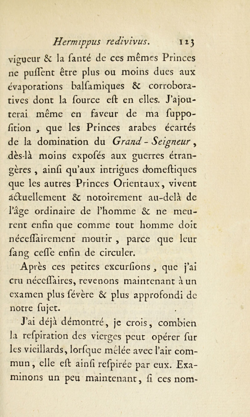 vigueur & la fanté de ces mêmes Princes ne puiïent être plus ou moins dues aux évaporations balfamiques & corrobora- tives dont la fource eft en elles. J'ajou- terai même en faveur de ma fuppo- fition y que les Princes arabes écartés de la domination du Grand - Seigneur , dès-là moins expofés aux guerres étran- gères , ainfi qu'aux intrigues domeftiques que les autres Princes Orientaux, vivent actuellement & notoirement au-delà de l'âge ordinaire de l'homme &. ne meu- rent enfin que comme tout homme doit néceflairement mourir , parce que leur fang cefle enfin de circuler. Après ces petites excurfions , que j'ai cru néccfTaires, revenons maintenant à un examen plus févère 6C plus approfondi de notre fujet. J’ai déjà démontré, je crois, combien la refpiration des vierges peut opérer fur les vieillards, lorfque mêlée avec l’air com- mun, elle eft ainfi refpirée par eux. Exa- minons un peu maintenant, fi ces nom-