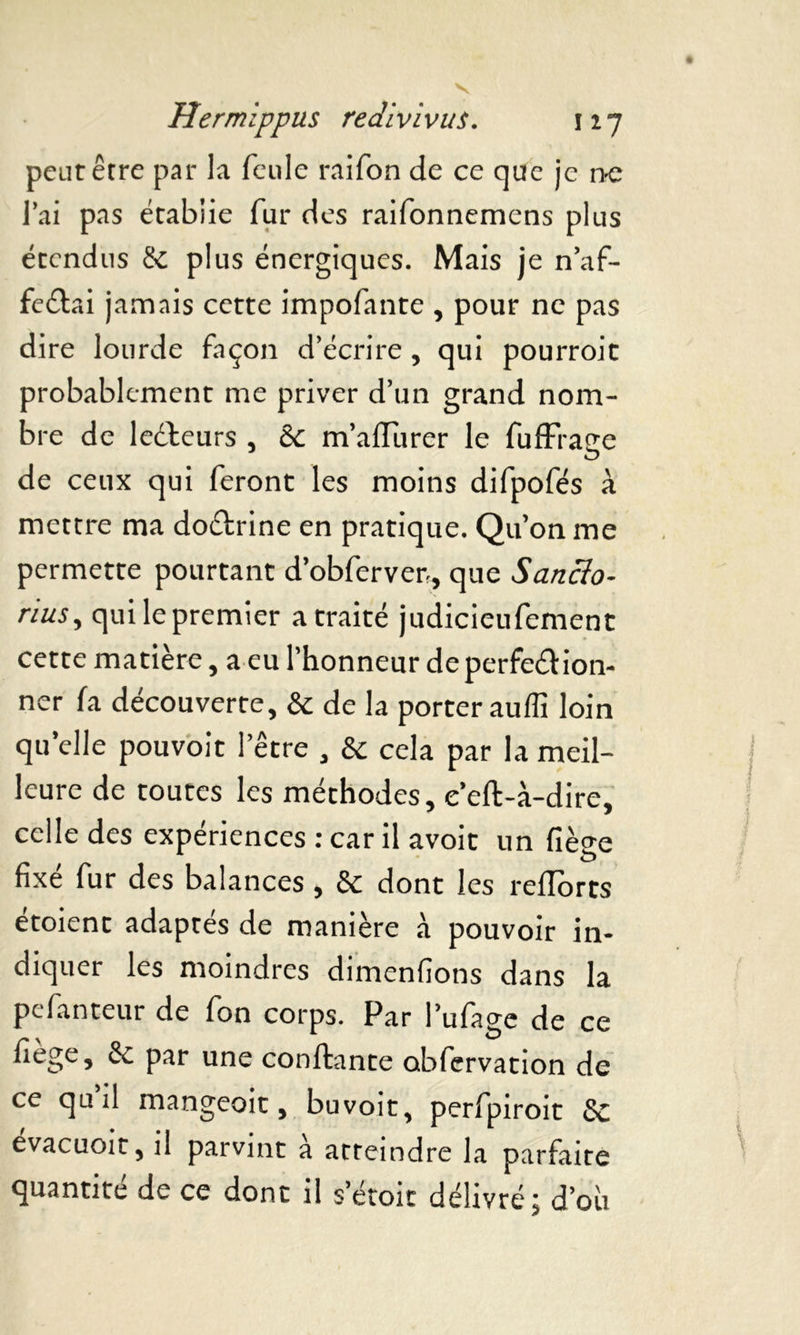 peut être par la feule raifon de ce que je ne lai pas établie fur des raifonnemens plus étendus & plus énergiques. Mais je n’af- fe&ai jamais cette impofante , pour ne pas dire lourde façon d’écrire , qui pourroit probablement me priver d’un grand nom- bre de lecteurs , Ôc m’afïiirer le fuffraçe de ceux qui feront les moins difpofés à mettre ma doCtrine en pratique. Qu’on me permette pourtant d’obferver-, que Sanclo- rius, qui le premier a traité judicieufement cette matière, a eu l’honneur de perfection- ner fa découverte, & de la porter auflî loin quelle pouvoit l’être , & cela par la meil- leure de toutes les méthodes, e’eft-à-dire, celle des expériences : car il avoit un fiège fixé fur des balances, & dont les r efforts étoient adaptés de manière à pouvoir in- diquer les moindres dimenfions dans la pefanteur de fon corps. Par l’ufage de ce fiège, & par une confiante obfervation de ce qu il mangeoit, buvoit, perfpiroit 8c evacuoit, il parvint a atteindre la parfaite quantité de ce dont il setoit délivré; d’où