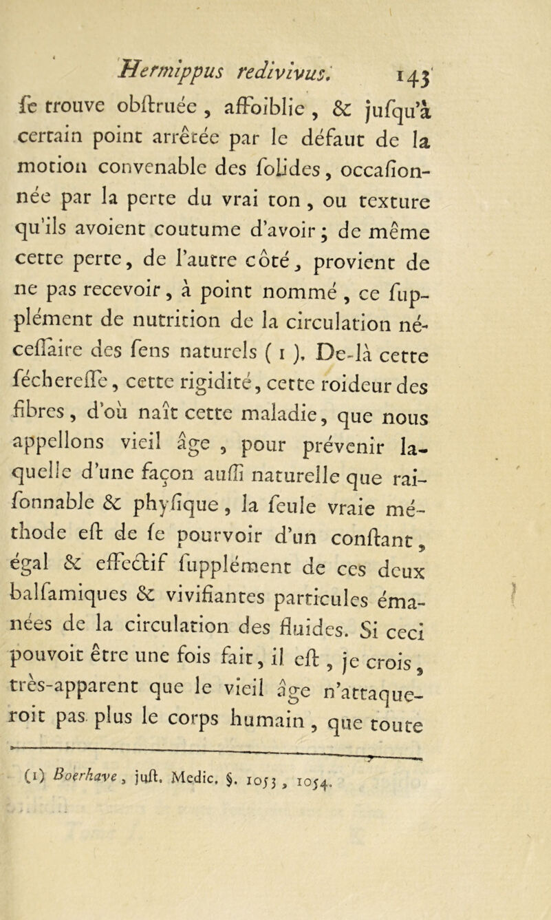 fe trouve obftruée , affoiblie , & jufqu’à certain point arrêtée par le défaut de la motion convenable des folides, occafion- née par la perte du vrai ton , ou texture qu ils avoient coutume d’avoir 5 de même cette perte, de l’autre côté, provient de 11e pas recevoir, à point nommé , ce fup- plément de nutrition de la circulation né- cefiàire des fens naturels ( 1 ), De-là cette fécherefle, cette rigidité, cette roideurdes fibres, d’où naît cette maladie, que nous appelions vieil âge , pour prévenir la- quelle d’une façon auffi naturelle que rai- fonnable & phyfique, la feule vraie mé- thode eft de le pourvoir d’un confiant, égal & effectif fupplément de ces deux balfamiques & vivifiantes particules éma- nées de la circulation des fluides. Si ceci pouvoir être une fois fait, il eft , je crois, très-apparent que le vieil âge n’attaque- roit pas. plus le corps humain , que toute ' ' —y — (1) Boerkave, juft. Medic. $. i0j3 , 1054.