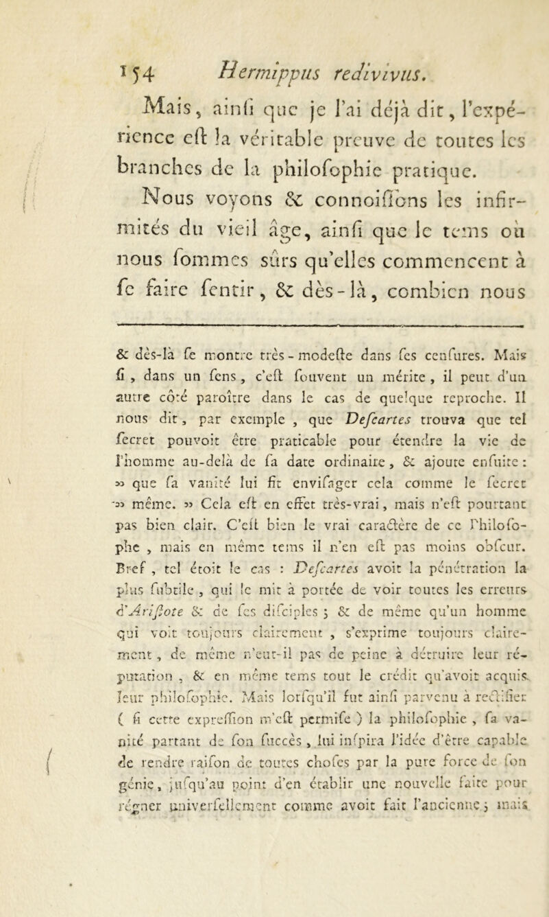 Mais, ainfi que je lai déjà dit, l’expé- rience eft !a véritable preuve de toutes les branches de la philofophie pratique. Nous voyons & connoifibns les infir- mités du vieil âge, ainfi que le teins ou nous lommes sûrs qu'elles commencent à fc faire fentir, & dès-là, combien nous & dès-là fc montre très - modefte dans Tes cenfures. Mais û , dans un fens, c’efl fouvent un mérite , il peut d’un autre côté paroître dans le cas de quelque reproche. Il nous dit, par exemple , que Defcartes trouva que tel fecret pouvoir être praticable pour étendre la vie de riromme au-delà de fa date ordinaire, Sc ajoute enfuite : » que fa vanité lui fit envifnger cela comme le fecret même. 33 Cela efè en effet très-vrai, mais n’eft pourtant pas bien clair. C’eiL bien le vrai caraélère de ce Philo fo- plie , mais en même te ms il n’en eft pas moins obfcur. Bref , tel etoit le cas : Defcartes avoir la pénétration la plus fubtile , qui îc mit à portée de voir toutes les erreurs d’Arifote & de fes difciples 5 & de même qu’un homme qui voit toujours clairement , s’exprime toujours claire- ment, de même n’eut-il pas de peine à détruire leur ré- putation , bi en même rems tout le crédit qu’avoir acquis, leur philofophie. Mais lorfqu’il fut ainfi parvenu à r e ci hier ( fi cette expreffion m’eft permife ) la philofophie , fa va- nité partant de fon fuccès, lui infpira l’idée d’être capable de rendre rai fon de toutes chofes par la pure force de ion génie, jufqu’au point d’en établir une nouvcdle laite pour régner unive rie lie ment comme avoit fait l’ancienne 3 mais