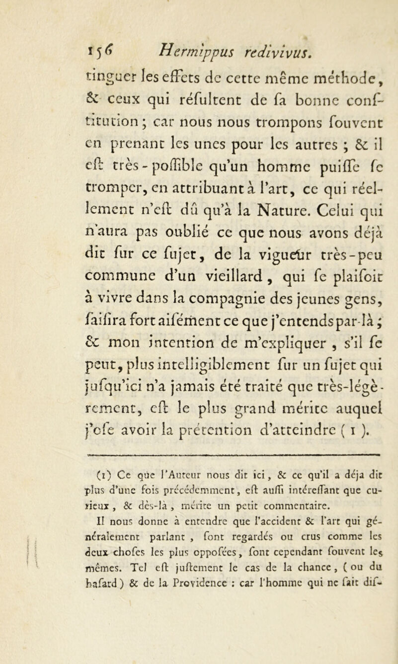 tinguer les effets de cette même méthode, Se ceux qui réfultent de fa bonne conf- titution; car nous nous trompons fouvenc en prenant les unes pour les autres ; & il efi: très - poûible qu’un homme puiffe fc tromper, en attribuant à l’art, ce qui réel- lement n’eft dû qu’à la Nature. Celui qui naura pas oublié ce que nous avons déjà dit fur ce fujet, de la vigueiir très-peu commune d’un vieillard , qui fe plaifcit à vivre dans la compagnie des jeunes gens, faifîra fort aifément ce que j’entends par-là ; & mon intention de m’expliquer , s’il fe peut, plus intelligiblement fur un fujet qui jufqu’ici n’a jamais été traité que très-légè- rement, cfb le plus grand mérite auquel felc avoir la prétention d’atteindre ( i ). (i) Ce que l'Auteur nous dit ici, & ce qu’il a déjà dit plus d’une fois précédemment, eft auflî intérelTant que cu- rieux , & dès-là , mérite un petit commentaire. II nous donne à entendre que l’accident & l’art qui gé- néralement parlant , font regardés ou crus comme les deux chofes les plus oppofées, font cependant fouvent les mêmes. Tel eft juftement le cas de la chance , ( ou du hafard ) & de la Providence : car l'homme qui ne fait dif-