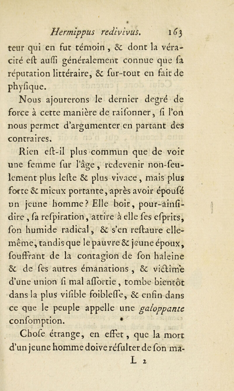 teur qui en fut témoin , Se dont la véra- cité eft auffi généralement connue que fa réputation littéraire, Se fur-tout en fait de phyfique. Nous ajouterons le dernier degré de force à cette manière de raifonner, fi Ton nous permet d’argumenter en partant des contraires. Rien eft-il plus commun que de voir une femme fur l’âge, redevenir non-feu- lement plus lefte Se plus vivace, mais plus forte Se mieux portante, après avoir époufé un jeune homme? Elle boit, pour-ainfi- dire , fa rcfpiration, attire à elle fes efprits, fon humide radical, Se s’en reftaure elle- même, tandis que le pauvre Se jeune époux, fouffrant de la contagion de fon haleine Se de fes autres émanations , Se victime d’une union fi mal affbrtîe , tombe bientôt dans la plus vifible foiblelfe. Se enfin dans ce que le peuple appelle une galoppantc confomption. # Chofe étrange, en effet, que la mort d’un jeune homme doive réfulter de fon ma- L 2