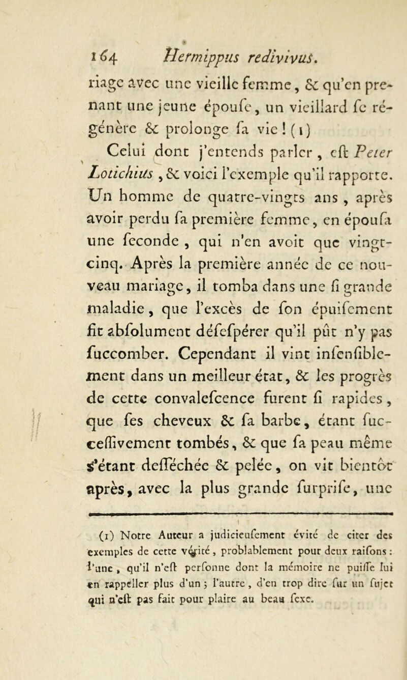 riagc avec une vieille femme, & qu’en pre- nant une jeune époufe, un vieillard fc ré- génère & prolonge fa vie ! ( i ) Celui dont j’entends parler , cft Peter Lotichiüs ,5e voici l’exemple qu'il rapporte. Un homme de quatre-vingts ans , après avoir perdu fa première femme, en époufa une fécondé , qui n’en avoit que vingt- cinq. Après la première année de ce nou- veau mariage, il tomba dans une fi grande maladie, que l’excès de fon épuifement fit abfolument défefpérer qu’il pût n’y pas fuccomber. Cependant il vint infenfiblc- ment dans un meilleur état, & les progrès de cette convalefcence furent fi rapides, que fes cheveux Se fa barbe, étant fuc- ceffivement tombés, Se que fa peau même tétant deflechée 5c pelée, on vit bientôt après, avec la plus grande furprife, une 1 • (1) Notre Auteur a judicieufement évité de citer des exemples de cette vérité , probablement pour deux raifons : l’une , qu’il n’eft perfonne dont la mémoire ne pui/Te lui en rappdller plus d’un ; l’autre, d’en trop dire fur un fujet <jni n’cil pas fait pour plaire au beau fcxc.