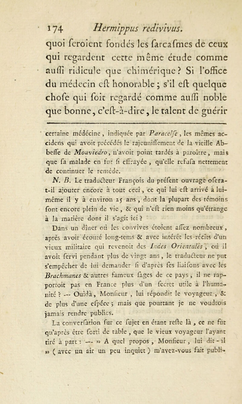 quoi feroient fondes les farcafmes de ceux qui regardent cette même étude comme auflî ridicule que chimérique? Si l’office du médecin eft honorable ; s’il eft quelque chofe qui foie regardé comme aufli noble que bonne, c’eft-i-dire, le talent de guérir ' certaine médecine, indiquée par Paracelfe , les mêmes ac- cidciis qui avoit précédés le rajeuniflement de la vieille Ab- befTe de Mouviedro, n’avoir point tardés à paroître, mais que fa malade en fut fi effrayée , qu’elle refufa nettement de continuer le remède. N. B. Le tradu&eur François du préfent ouvrage ofera- t-il ajouter encore à tout ceci, ce qui lui eft arrivé à lui- même il y à environ zj ans, dont la plupart des témoins font encore plein de vie, & qui n’eft rien moins qu’étrange à la matière dont il s’agit ici ? Dans un dîner où les convives étoient affez nombreux , après avoir écouté long-tems & avec intérêt les récits d’un vieux militaire qui revenoit des Indes Orientales , où il avoit fervi pendant plus de vingt ans, le tradu&cnr ne put s’empêcher de lut demander fi d’après fes liaifons avec les Brachmanes & autres fameux fages de ce pays, il ne rap- portoit pas en France plus d’un fecret utile à l’huma- nité \ — Ouidà, Monfieur , lui répondit le voyageur , Sz de plus d’une cfpéce ; mais que pourtant je ne voudrois jamais rendre publics. La couverfarion fur ce fujet en étant refte là > ce ne fut qn’après être fort! de rable , que le vieux voyageur l’ayant tiré à part : — » A quel propos , Monfieur, lui dit - il #3 ( avec un air un peu inquiet ) m’avez-vous fait publi-