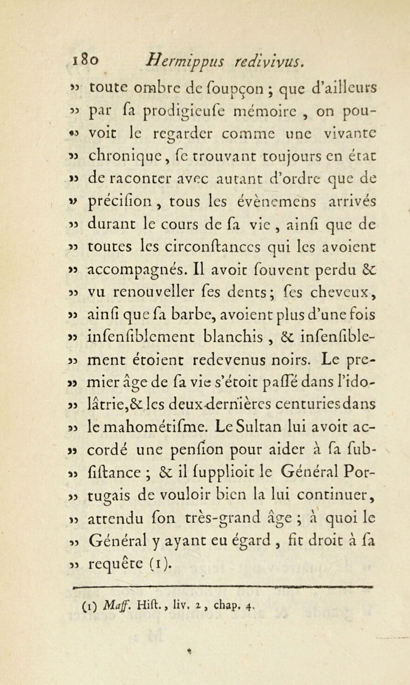 53 toute ombre de foupçon ; que d’ailleurs 33 par fa prodigieufe mémoire , on pou- «3 voit le regarder comme une vivante 33 chronique, fc trouvant toujours en état 13 de raconter avec autant d’ordre que de 33 précifion , tous les évènemens arrivés 33 durant le cours de fa vie , ainii que de 33 toutes les circonftanccs qui les avoient >3 accompagnés. Il avoir fouvent perdu Se 33 vu renouveller fes dents; fes cheveux, 33 ainfi que fa barbe, avoient plus d’une fois 33 infenfiblement blanchis , Se infenfible- 33 ment étoient redevenus noirs. Le pre- 33 mier âge de fa vie s’étoit paffe dans l’ido- 33 latrie,& les deux-dernières centuries dans 33 lemahométifme. Le Sultan lui avoit ac- 33 cordé une penfion pour aider à fa fub- 33 fiftance ; Se il fupplioit le Général Por- 33 tuçais de vouloir bien la lui continuer, 33 attendu fon très-grand âge ; à quoi le 33 Général y ayant eu égard , fit droit à fa 33 requête (i). (0 Maff, Hift. > Hv. i, chap. 4,