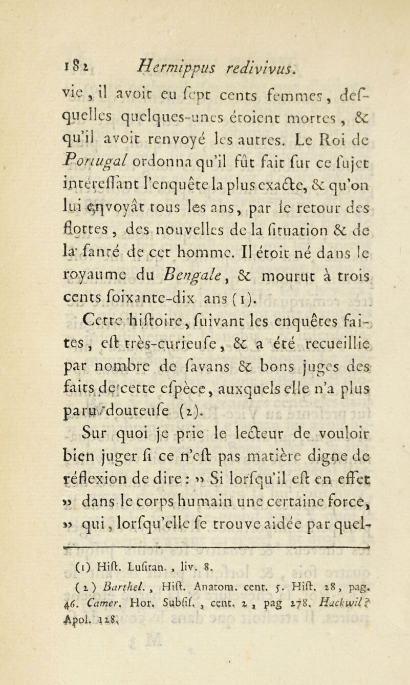 vie , il avoir eu fcpt cents femmes, dcfl* quelles quelques-unes croient mortes, &C qu’il avoir renvoyé les autres. Le Roi de Portugal ordonna qu’il fût fait fur ce fujet iptéreflant l’enquête la plus exaéle, & qu’on lui envoyât tous les ans, par le retour des flottes , des nouvelles de la fituation & de la* fanré de cet homme. Il étoit né dans le royaume du Bengale, & mourut à trois cents foixante-dix ans ( 1). Cette hiftoire, fuivant les enquêtes fai- tes , eft très-curieufe, Sc a été recueillie par nombre de favans & bons juges des faits de cette efpèce, auxquels elle n’a plus paru /douteufe (i). Sur quoi je prie le leéfeur de vouloir bien juger fi ce n’cft pas matière digne de réflexion de dire : « Si lorfqu il eft en effet « dans le corps humain une certaine force, >3 qui, lorfqu’elle fe trouve aidée par quel- (i) HifL Lufiran. , liv. 8. ( i ) Barthçl. y Hift. Anatom. cent. 5. Hift. 18 , pag. 46. Camer. Hor, Sublïf, , cent, z , pag 178. Huckwil? Afol. \z$%