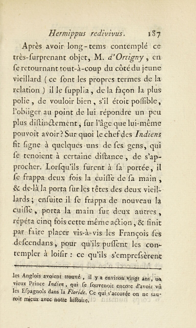 Après avoir long-tems contemplé ce très-furprcnant objet, M. d’Ortigny , cil fe retournant tout-à-coup du côté du jeune vieillard ( ce font les propres termes de la relation j il le fupplia , de la façon la plus polie , de vouloir bien , s’il étoit po fiable, l’obliger au point de lui répondre un peu plus diftinéiement, fur l’âge que lui-même pouvoir avoir ? Sur quoi le chef des Indiens fit figue à quelques-uns de fes gens, qui le tenoient à certaine diftance , de s’ap- procher. Lorfqu’ils furent à fa portée, il fe frappa deux fois la cuifie de la main , & de-là la porta furies têtes des deux vieil- lards ; enfuite il fe frappa de nouveau la cuifie , porta la main fur deux autres , répéta cinq fois cette même action , & finit par faire placer vis-à-vis les François fes defeen-dans, pour qu’ils puflenr les con- templer à loifir : ce qu’ils s’emprefsèrent *-■■■■ -■ ■ i les Anglois «voient trouvé , il y a environ? yingt ans ,:;un vieux Prince Indien , qui Ce fquvcnoic encore d’avoir vû les Efpagnols dans la Floride. Ce qui s’accorde on ne sau- roit mieux avec notre hiftoiie.