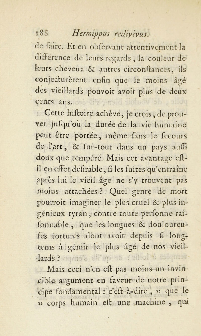 de faire. Et en obfervant attentivement la différence de leurs regards , la couleur de leurs cheveux Se autres circonfiances, ils conjecturèrent enfin que le moins âgé des vieillards pouvoir avoir plus de deux cents ans. Cette hiftoire achève, je crois, de prou- ver jufqu’ou la durée de la vie humaine peut être portée, même fans le fecours de l’art, & fur-tout dans un pays aufiî doux que tempéré. Mais cet avantage eft- il en effet defirable, fi les fuites qu’entraîne après lui le vieil âge ne s’y trouvent pas moins attachées ? Quel genre de mort pourroit imaginer le plus cruel Se plus in- génieux tyran, contre toute perfonne rai- fonnable , que les longues Se douloureu- fes tortures dont a voit depuis fi long- tems à gémir le plus âgé de nos vieil- lards ? Mais ceci n’en eft pas moins un invin- cible argument en faveur de notre prin- cipe fondamental : c’eft-à-dire , « que le » corps humain eft une machine , qui