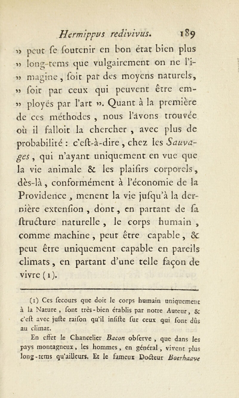 peut fe foutenir en bon état bien plus >5 long-tems que vulgairement on ne l’i- » magine, Toit par des moyens naturels, *3 foie par ceux qui peuvent être em- 33 ployés par l’art 33. Quant à la première de ces méthodes , nous lavons trouvée oil il falloir la chercher , avec plus de probabilité : c eft-à-dire , chez les Sauva- ges , qui n’ayant uniquement en vue que la vie animale & les plaifirs corporels, dès-là , conformément à l’économie de la Providence , mènent la vie julqu’à la der- nière extenfion , dont, en partant de fa ftruèture naturelle , le corps humain , comme machine , peut être capable , & peut être uniquement capable en pareils climats, en partant d’une telle façon de vivre ( 1 ). (1) Ces fecours que doit le corps humain uniquement à la Nature, font très-bien établis par notre Auteur, Sc c’eft avec jufte raifon qu’il infifte fur ceux qui font dûs au climat. En effet Le Chancelier Bacon obferve , que dans les pays montagneux, les hommes, en général, vivent plus long-tems qu’ailleurs. Et le fameux Do&eur Bosrhaave