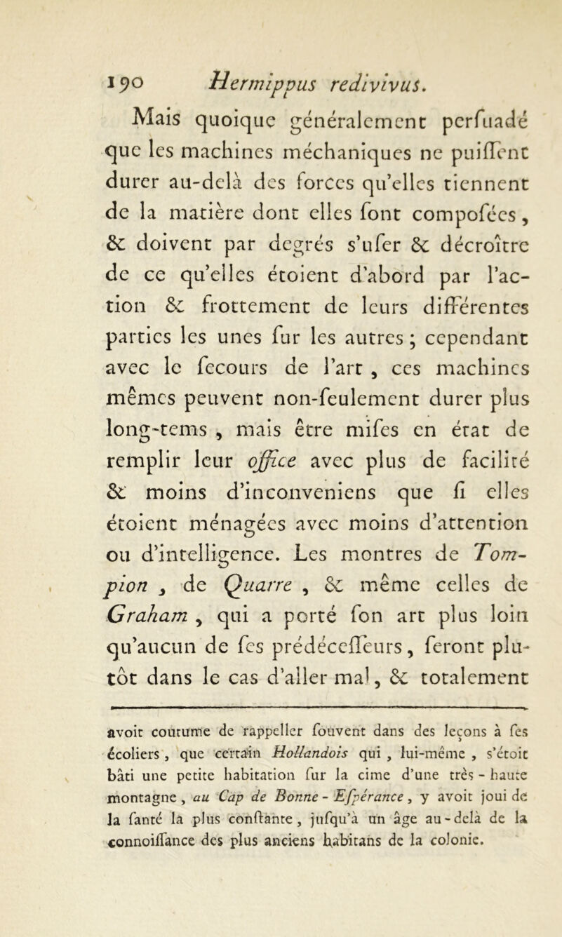 Mais quoique généralement perfuadé que les machines méchaniques ne puiflent du rer au-delà des iorecs qu’elles tiennent de la matière dont elles font compofécs, &: doivent par degrés s’ufer &: décroître de ce qu’elles étoient d’abord par l’ac- tion & frottement de leurs différentes parties les unes fur les autres ; cependant avec le fecours de l’art , ces machines mêmes peuvent non-feulement durer plus long-tems , mais être mifes en état de remplir leur office avec plus de facilité & moins d’inconveniens que fî elles étoient ménagées avec moins d’attention ou d’intelligence. Les montres de Tom- pion , de Quarre , même celles de Graham , qui a porté fon art plus loin qu’aucun de fes prédécefTeurs, feront plu- tôt dans le cas d’aller mal, & totalement avoir coutume de rappeller fouvent dans des leçons à fes écoliers , que certain Hollandois qui , lui-même , s’étoit bâti une petite habitation fur la cime d’une très - haute montagne , au Cap de Bonne - Efpérance, y avoit joui de la fanté la plus confiante, jtifqu’à un âge au-delà de la connoifTance des plus anciens habitans de la colonie.