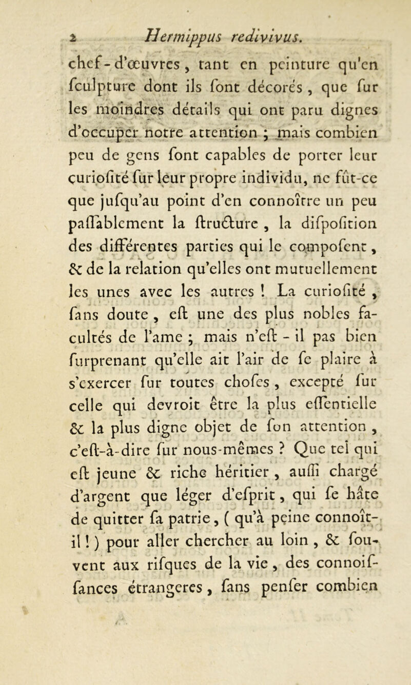 chef - d’œuvres , tant en peinture qu'cn fculpture dont ils font décorés , que fur les moindres détails qui ont paru dignes d’occuper notre attention ; .mais combien peu de gens font capables de porter leur çuriofité fur leur propre individu, ne fût-ce que jufqu’au point d’en connoîrre un peu paUablcment la ftrudhire , la difpofition des différentes parties qui le compofenc, 5c de la relation qu’elles ont mutuellement les unes avec les autres ! La çuriofité , fans doute , eft une des plus nobles fa- cultés de l’ame ; mais n’eft - il pas bien furprenant qu’elle ait l’air de fe plaire à s’exercer fur toutes chofcs , excepté fur celle qui devroit être la plus efientielle la plus digne objet de fon attention , c’eft-à-dire fur nous-mêmes ? Que tel qui eft jeune 5c riche héritier , aufii chargé d’argent que léger d’efprit, qui fe hâte de quitter fa patrie, ( qu’à peine connoît- ii ! ) pour aller chercher au loin , 5c fou- vent aux rifques de la vie , des connoif- fances étrangères , fans penfer combien