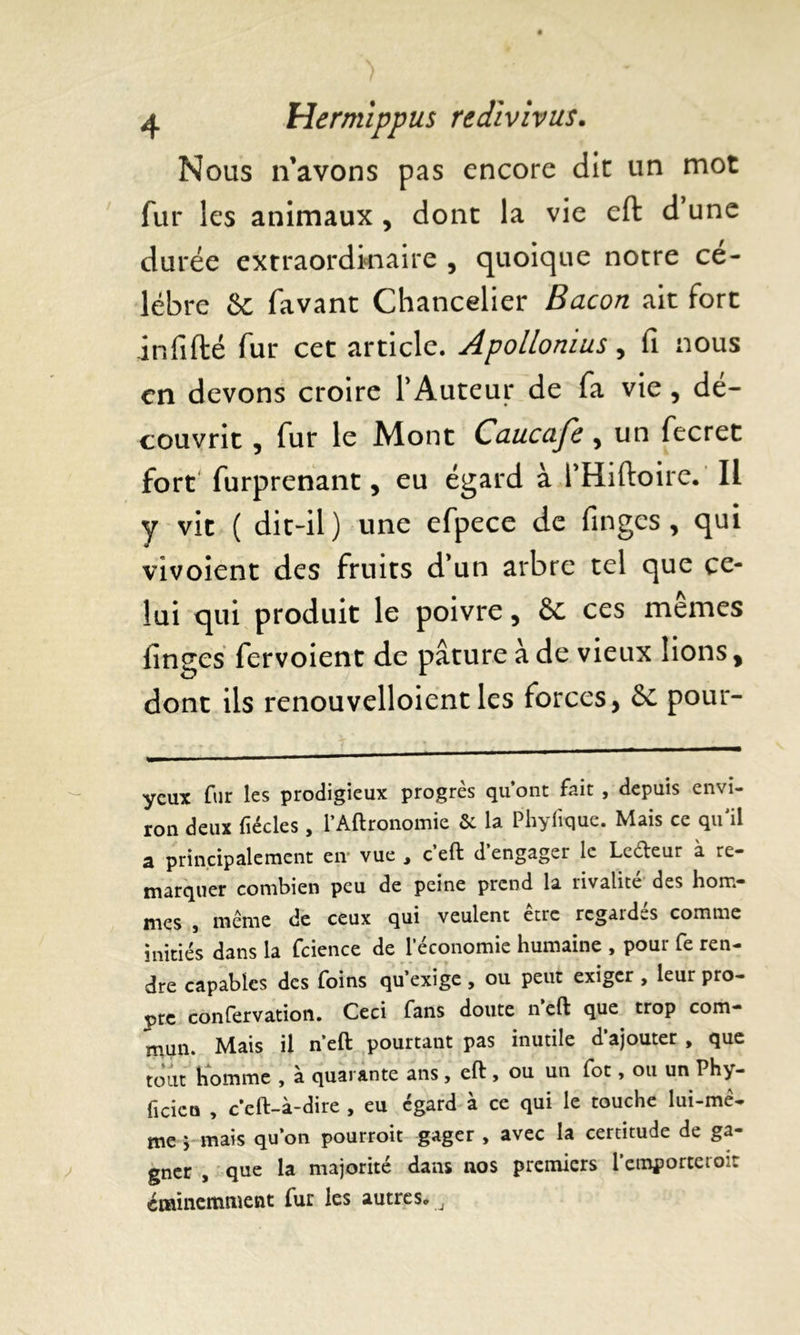 Nous n’avons pas encore dit un mot fur les animaux , dont la vie efl d une durée extraordinaire , quoique notre cé- lébré &c favant Chancelier Bacon ait fort in fi fié fur cet article. Apollonius, fi nous en devons croire P Auteur de fa vie , dé- couvrit , fur le Mont Caucafe , un fecret fort' furprenant, eu égard à PHiftoire. Il y vit ( dit-il ) une efpece de fingcs , qui vivoient des fruits d’un arbre tel que ce- lui qui produit le poivre, èc ces mêmes finges fervoient de pâture à de vieux lions, dont ils renouvelloient les forces, & pour- yeux fur les prodigieux progrès qu’ont fait , depuis envi- ron deux fïécles, l’Aftronomic 5c la Plvyiique. Mais ce qu il a principalement en* vue , c’eft d’engager le Ledeur à re- marquer combien peu de peine prend la rivalité des hom- mes , meme de ceux qui veulent être regardés comme initiés dans la fcience de 1 économie humaine , pour fe ren- dre capables des foins qu’exige, ou peut exiger , leur pro- pre confervation. Ceci fans doute n eft que trop com- mun. Mais il n’eft pourtant pas inutile d’ajouter , que tout homme , à quarante ans , eft , ou un fot, ou un Phy- ficicti , c’eft-à-dire , eu égard à ce qui le touche lui-mê- me ; mais qu’on pourroit gager , avec la certitude de ga- gner , que la majorité dans nos premiers l’emporteroit éminemment fur les autres.,