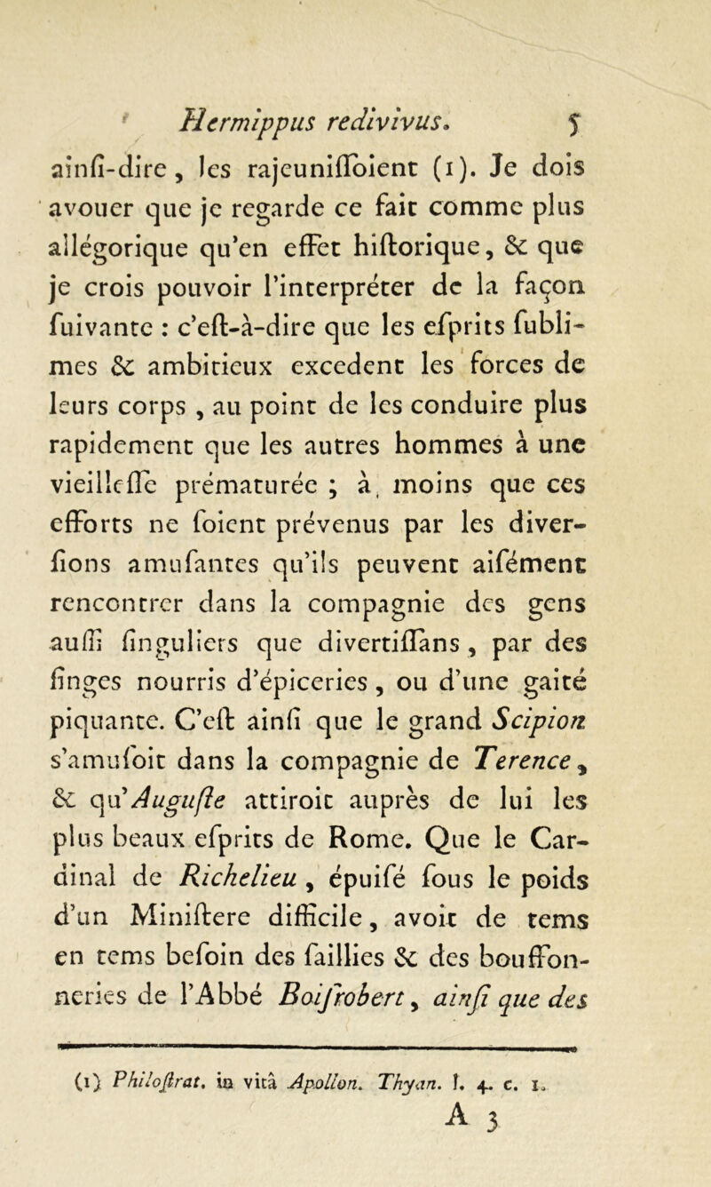 ainfi-dire, les rajeuniiïoient (i). Je dois avouer que je regarde ce fait comme plus allégorique qu’en effet hiflorique, de que je crois pouvoir l’interpréter de la façon fuivante : c’eft-à-dire que les efprits fubli- mes de ambitieux excédent les forces de leurs corps , au point de les conduire plus rapidement que les autres hommes à une vieilldle prématurée ; à, moins que ces efforts ne foient prévenus par les diver- lîons amufantes qu’ils peuvent aifément rencontrer dans la compagnie des gens auffi finguliers que divertiilans , par des fînges nourris d’épiceries, ou d’une gai té piquante. C’eft ainfi que le grand Scipion s’amufoit dans la compagnie de Terence * de qu’Augufle attiroic auprès de lui les plus beaux efprits de Rome. Que le Car- dinal de Richelieu , épuifé fous le poids d’un Miniftere difficile, avoir de tems en tems befoin des faillies de des bouffon- neries de l’Abbé Raifrobert, ainfi que des (i) Phi loft rat. ia vitâ .Apollon. Thyan. î. 4. e. 1. A 3