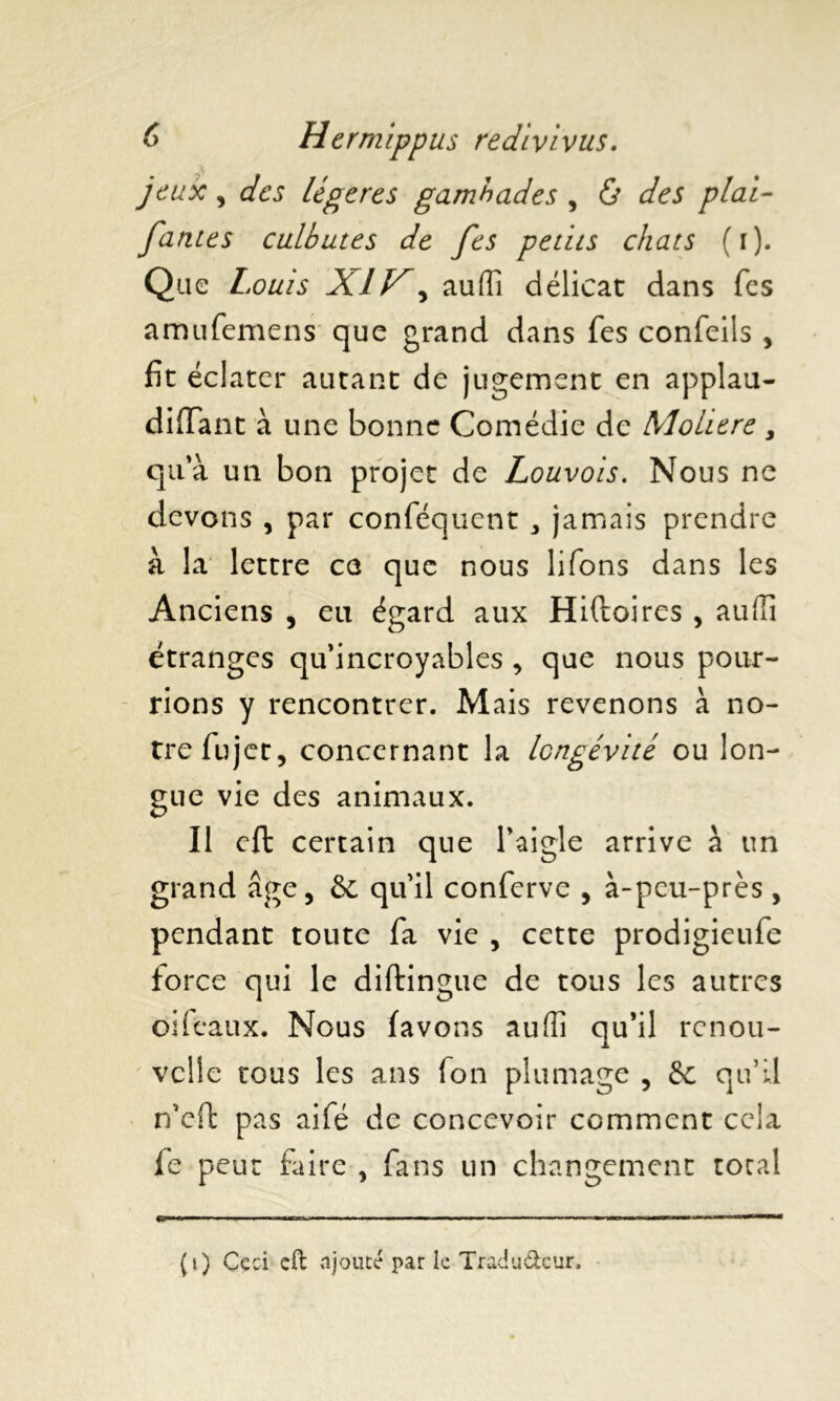 jeux , des légères gambades , & des pial- famés culbutes de fes petits chats (i). Que Louis XI, auffi délicat dans fes amufemens que grand dans fes confeils , fit écl ater autant de jugement en applau- diffant à une bonne Comédie de Moliere, qu'à un bon projet de Louvols. Nous ne devons , par conféquent „ jamais prendre à la lettre ce que nous lifons dans les Anciens , eu égard aux Hiftoires , auffi étranges qu'incroyables , que nous pour- rions y rencontrer. Mais revenons à no- tre fujet, concernant la longévité ou lon- gue vie des animaux. Il cft certain que l’aigle arrive à un grand âge, & qu'il conferve , à-peu-près , pendant toute fa vie , cette prodigieufe force qui le diftingue de tous les autres oiféaux. Nous (avons auffi qu’il renou- velle tous les ans fon plumage , & qu’il n’eft pas aifé de concevoir comment cela fe peut faire , fans un changement total (i) Ceci cft ajouté par k Tradu&cur,