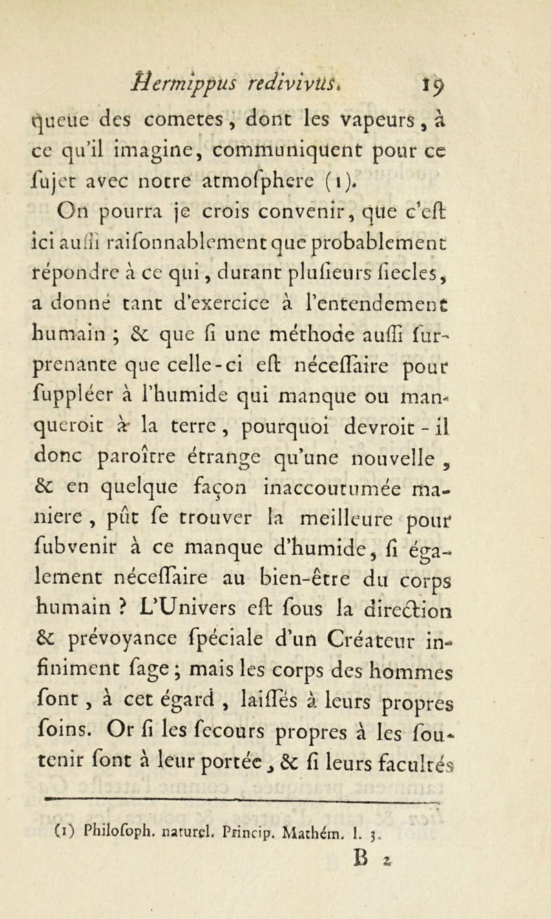 queue des cometes, dont les vapeurs, à ce qu’il imagine, communiquent pour ce fujet avec notre atmofphere (i)„ On pourra je crois convenir, que c’eft ici aufli raifonnablement que probablement répondre à ce qui, durant plulieurs fiecles, a do nné tant d’exercice à l’entendement humain ; & que fi une méthode aufii fur- prenante que celle-ci eft néceflaire pour fuppléer à l’humide qui manque ou mam queroit à* la terre , pourquoi devroit - il donc paroîcre étrange qu’une nouvelle , & en quelque façon inaccoutumée ma- niéré , pût fe trouver la meilleure pour fubvenir à ce manque d’humide, fi éga- lement néceflaire au bien-être du corps humain ? L’Univers efl* fous la direction & prévoyance fpéciale d’un Créateur in- finiment fage ; mais les corps des hommes font , a cet egard , laides à leurs propres foins. Or fi les fecours propres à les fou- tenir font à leur portée , & fi leurs facultés CO Philofoph. naturel, Princip. Mathém. 1. 3. R z