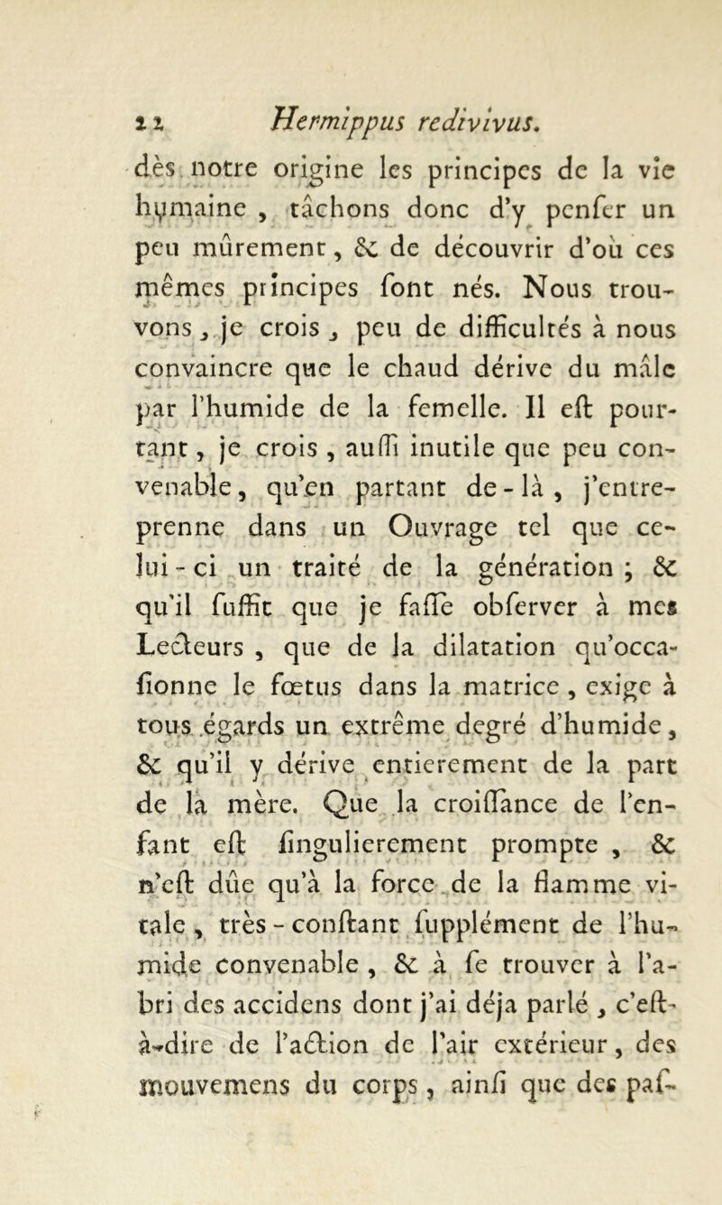 dès notre origine les principes de la vie hymaine , tâchons donc d’y pcnfcr un peu mûrement, Sc de découvrir d’où ces mêmes principes font nés. Nous trou- vons,, je crois j peu de difficultés à nous convaincre que le chaud dérive du mâle par l’humide de la femelle. Il eft pour- tant j je crois , auffi inutile que peu con- venable, qu’en partant de-là, j’entre- prenne dans un Ouvrage tel que ce- lui - ci un traité de la génération ; & qu'il fuffit que je fade obferver à mes Lecteurs , que de la dilatation qu’occa- lionne le fœtus dans la matrice , exige à tous égards un extrême degré d’humide, qu’il y dérive entièrement de la part de la mère. Que la croifïànce de l’en- fant eft fingulierement prompte , & n’eft dûe qu’à la force.de la flamme vi- tale , très-confiant fupplément de l’hu- mide convenable , & à fe trouver à l’a- bri des accidens dont j’ai déjà parlé , c’eft- à^dire de l’aétion de Pair extérieur, des * • * • roouvemens du corps, ainlî que des pal-