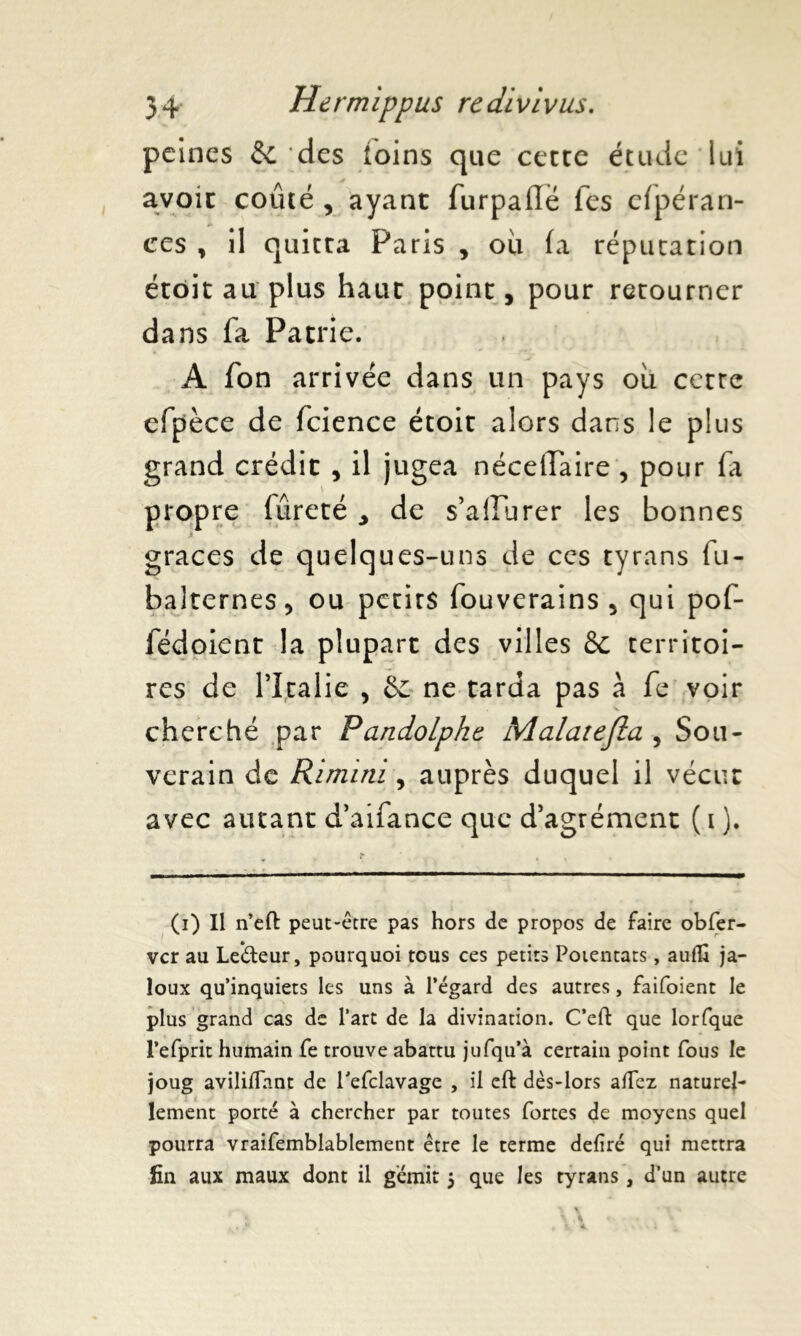 peines tk. des ioins que cette étude lui avoir coûté , ayant furpaflë Tes cfpéran- ces , il quitta Paris , ou fa réputation étôit au plus haut point, pour retourner dans fa Patrie. A fon arrivée dans un pays où cette efpèce de fcience étoit alors dans le plus grand crédit , il jugea nécefTaire , pour fa propre fureté , de s’alîurer les bonnes grâces de quelques-uns de ces tyrans fu- balternes, ou petits fouverains , qui pof- fédoient la plupart des villes & territoi- res de PItalie , &: ne tarda pas à fe voir cherché par PandoLphc Malatefla , Sou- verain de Rimitii, auprès duquel il vécut avec autant d’aifance que d’agrément ( i ). (i) Il n’eft peut-être pas hors de propos de faire obfer- ver au Ledeur, pourquoi tous ces petits Potentats, auflî ja- loux qu’inquiets les uns à l’égard des autres, faifoient le plus grand cas de l’art de la divination. C’eft que lorfque l’efprit humain fe trouve abattu jufqu’à certain point fous le joug avilifTant de Tefclavage , il eft dès-lors allez naturel- lement porté à chercher par toutes fortes de moyens quel pourra vraifemblablement être le terme déliré qui mettra