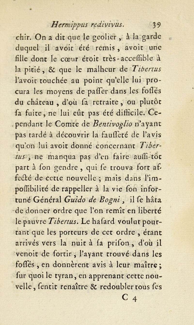 chir. On a dit que le geôlier , à la garde duquel il avoir été remis , avoir une fille dont le cœur éroit très-acceffible à la pitié, & que le malheur de Tibertus l’avoir touchée au point qu’elle lui pro- cura les moyens de pafTer dans les foliés du château , d’où fa retraite, ou plutôt fa fuite, ne lui eût pas été difficile. Ce- pendant le Comte de Betitivoglio n’ayant pas tardé à découvrir la faufleté de l’avis qu'on lui avoir donné concernant Tiber- tus 3 ne manqua pas d’en faire auffi-tôt part à fon gendre , qui fe trouva fort a£ feété de cette nouvelle ; mais dans Tira- ‘ \ poffibilité de rappeller à la vie fon infor- tuné Général Guido de Bogni, il fe hâta de donner ordre que l’on remît en liberté le pauvre Tibertus. Le hafard voulut pour- tant que les porteurs de cet ordre , étant arrivés vers la nuit à fa prifon , d’où il venoit de fortir , l’ayant trouvé dans les foffés , en donnèrent avis à leur maître; fur quoi le tyran, en apprenant cette nou- velle, fentit renaître & redoubler tous fes