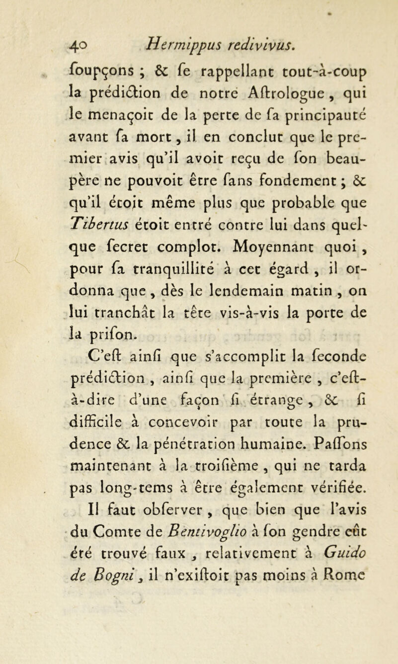 foupçons ; Sc fe rappellant tout-à-coup la prédiction de notre Aftrologue , qui le menaçoit de la perte de fa principauté avant fa mort, il. en conclut que le pre- mier avis qu’il avoit reçu de fon beau- père ne pouvoit être fans fondement ; 6c qu’il écoit même plus que probable que Tibertus étoit entré contre lui dans quel' que fecret complot. Moyennant quoi , pour fa tranquillité à cet égard , il or- donna que , dès le lendemain matin , on lui tranchât la tête vis-à-vis la porte de la prifon. C’eft ainfi que s’accomplit la fécondé prédiction , ainfi que la première , c’efi> à-dire d’une façon II étrange , 6c fi difficile à concevoir par toute la pru- dence êc la pénétration humaine. Paflons maintenant à la troifième , qui ne tarda pas long'tems à être également vérifiée. Il faut obferver , que bien que l’avis du Comte de Bentivovlio à (on gendre eut été trouvé faux , relativement à Guido de Bogni 3 il n’exiftoit pas moins à Rome