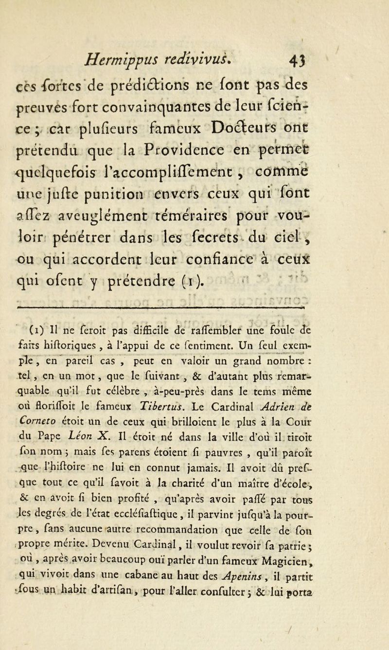 ces fortes de prédirions ne font pas des preuves fort convainquantes de leur feien- ce ; car plufieurs fameux Docteurs ont prétendu que la Providence en permet quelquefois l’accompliflement , comme une jufte punition envers ceux qui font allez aveuglément téméraires pour vou- loir pénétrer dans les fecrets du ciel, ou qui accordent leur confiance à ceux qui ofent y prétendre (r). > . 't . ii (1) Il ne feroit pas difficile de raffiembler une foule de faits hiftoriques, à l’appui de ce fentiment. Un feul exem- ple , en pareil cas , peuc en valoir un grand nombre : tel, en un mot, que le fuivant , & d’autant plus remar- quable qu’il fut célèbre , à-peu-près dans le tems même où florifioit le fameux Tibertus. Le Cardinal Adrien de Corneto étoit un de ceux qui brilloient le plus à la Cour du Pape Léon X. Il étoit né dans la ville d’où il droit fon nom ; mais fes parens étoient fi pauvres , qu’il paroît que l’hiftoire ne lui en connut jamais. Il avoit dû pres- que tout ce qu’il favoit à la charité d’un maître d’école, & en avoit fi bien profité , qu’après avoir paffié par tous les degrés de l’état eccléfiaftique, il parvint jufqu’àla pour- pre , fans aucune autre recommandation que celle de fon propre mérite. Devenu Cardinal, il voulut revoir fa patrie; où , apres avoir beaucoup ouï parler d’un fameux Magicien, qui vivoit dans une cabane au haut des Apenins, il partit • fous un habit d’artifan, pour l’aller confulter; & lui porta