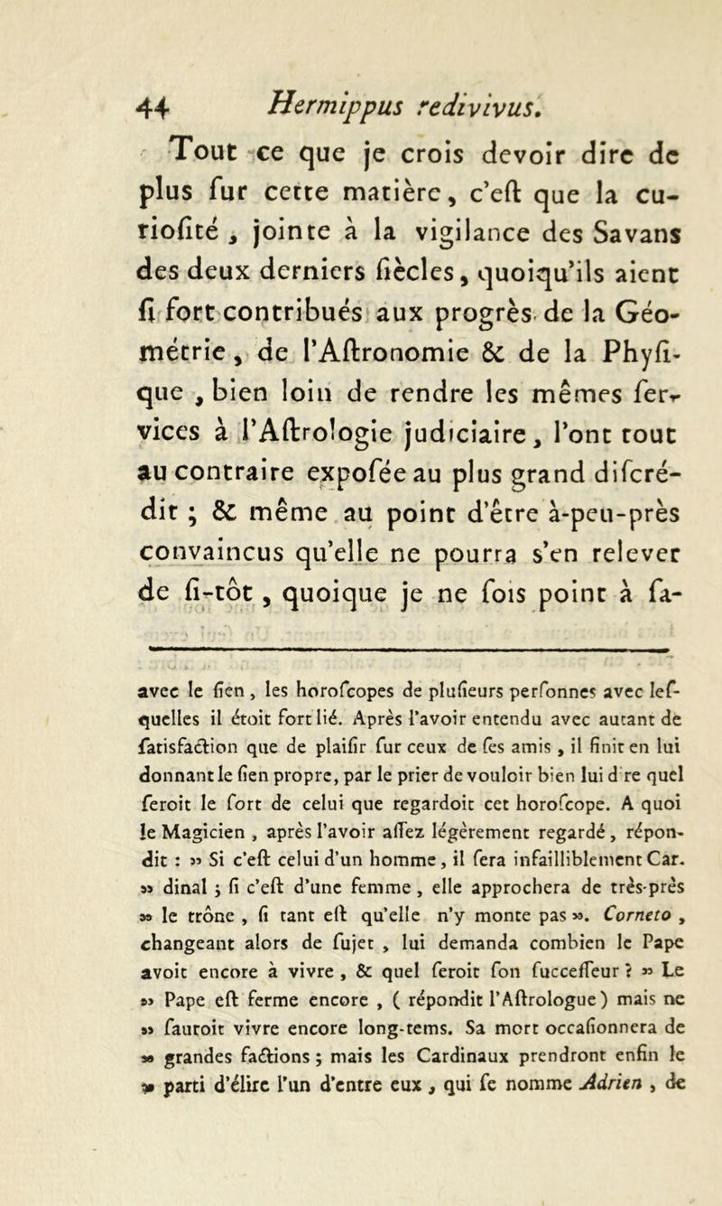 Tout ce que je crois devoir dire de plus fur cette matière, c’eft que la cu- riofité y jointe à la vigilance des Savans des deux derniers fiècles, quoiqu’ils aient fl fort contribués aux progrès de la Géo- métrie , de l’Aftronomie & de la Phyfi- que , bien loin de rendre les mêmes ferv vices à l’Aftroîogie judiciaire, l’ont tout au contraire expoféeau plus grand difcré- dit ; & même au point d’être à-peu-près convaincus qu’elle ne pourra s’en relever de fi-tôt , quoique je ne fois point à fa- ♦ ■» avec le fien, les horofeopes de plufieurs perfonnes avec les- quelles il étoit fort lié. Après l’avoir entendu avec autant de fatisfatftion que de plaifir fur ceux de fes amis, il finit en lui donnant le fien propre, par le prier de vouloir bien lui d re quel feroit le fort de celui que regardoit cet horofeope. A quoi !e Magicien , après l’avoir allez légèrement regardé, répon- dit : 53 Si c’eft celui d’un homme, il fera infailliblement Car. 53 dinal } fi c’eft d’une femme, elle approchera de très-près sa le trône , fi tant eft qu’elle n’y monte pas 53. Corneto , changeant alors de fujet , lui demanda combien le Pape avoit encore à vivre , & quel feroit fon fucceffeur t 35 Le »> Pape eft ferme encore , ( répondit l’Aftrologue) mais ne 53 fauroit vivre encore long-tems. Sa mort occafionnera de 5* grandes fa<ftions ; mais les Cardinaux prendront enfin le * parti d’élire l’un d’entre eux, qui fe nomme Adrien , de