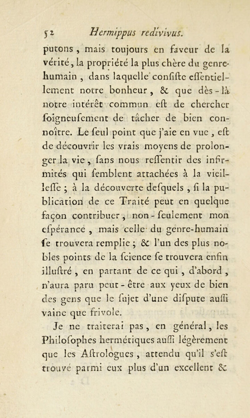 putons , mais toujours en faveur de la vérité, la propriété la plus chère du genre- humain , dans laquelle'confifte cffèntiel- lement notre bonheur, 6e que dès-là notre intérêt commun eft de chercher foiencufement de tâcher de bien con- O noître. Le feul point que j’aie en vue * eft de découvrir les vrais moyens de prolon- ger la vie, fans nous reflentir des infir- mités qui femblent attachées à la vieil- IcfTe ; à la découverte defquels , fi la pu- blication de ce Traité peut en quelque façon contribuer, non - feulement mon cfpérance , mais celle* du genre-humain fe trouvera remplie ; 6c l’un des plus no- bles points de la fcience fe trouvera enfin illuftré , en partant de ce qui , d’abord , n’aura paru peut-être aux yeux de bien des gens que le fujet d’une difpute aulli vaine que frivole. Je ne traiterai pas, en général, les Fhilofophes hermétiques auffî légèrement que les Àftrologues , attendu qu’il s’eft trouvé parmi eux plus d’un excellent 6c