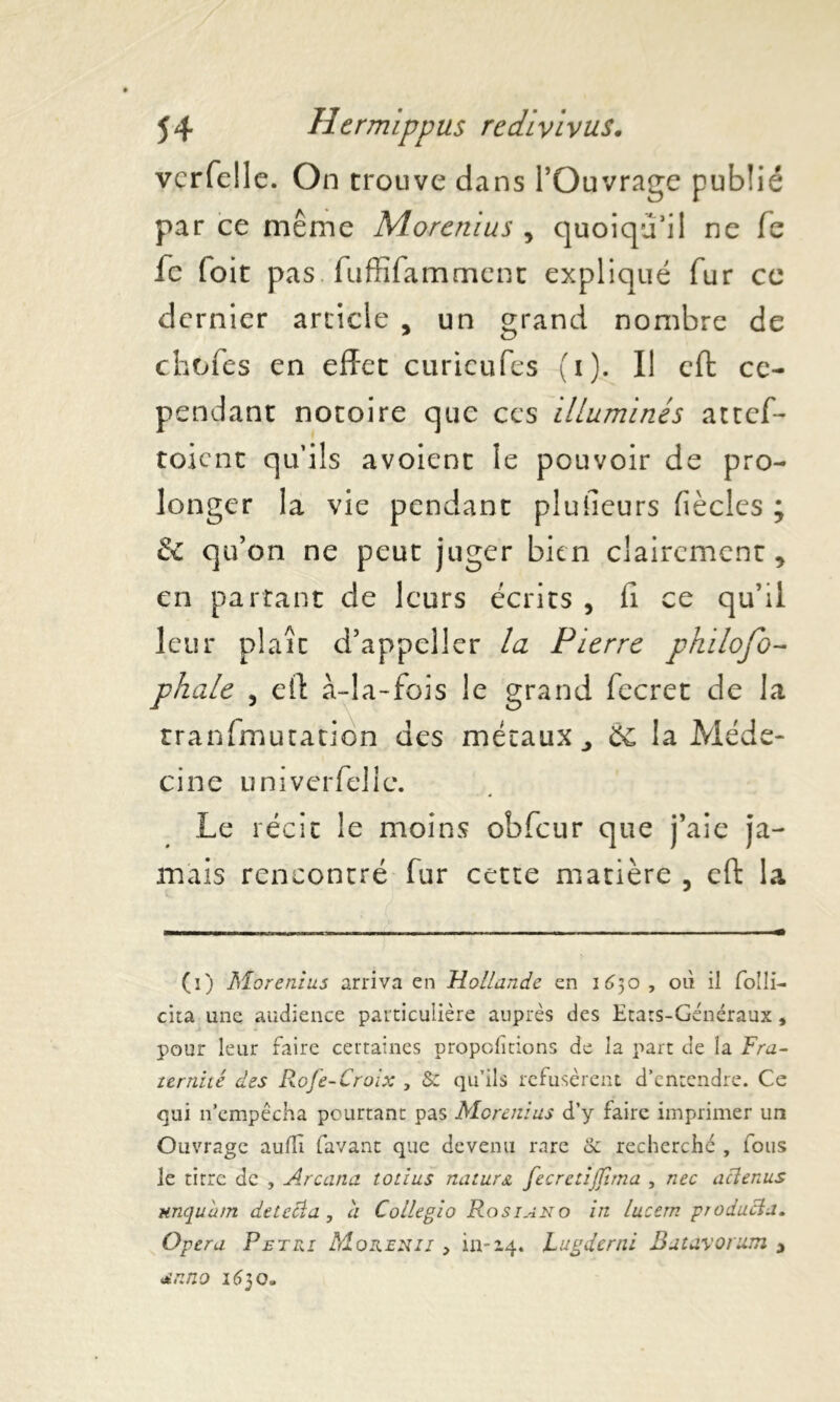 vcrfelle. On trouve dans l’Ouvrage publié par ce même Morcnius , quoiqu’il ne le fe (oit pas . fuffifamment expliqué fur ce dernier article , un grand nombre de chofes en effet curicufes (i). Il eft ce- pendant notoire que ces illuminés attef- toicnt qu’ils avoient le pouvoir de pro- longer la vie pendant plufieurs fiècles ; & qu’on ne peut juger bien clairement, en partant de leurs écrits , fi ce qu’il leur plaît d’appeller la Pierre philofo- phale , eff à-la-fois le grand fecret de la transmutation des métaux., ôc la Méde- cine u ni vcrfelle. Le récit le moins obfcur que j’aie ja- mais rencontré fur cette matière , eft la (i) Morenius arriva en Hollande en 1630 , où il folli- cita une audience particulière auprès des Etats-Généraux, pour leur faire certaines proportions de la part de la Fra- ïernité des Rofe-Croix , & qu’ils refusèrent d’entendre. Ce qui n’empêcha pourtant pas Morenius d’y faire imprimer un Ouvrage auüï (avant que devenu rare & recherché , fous le titre de , Arcana totius natur& fecreiijfîrna , nec aclenus nnquùm detecia , h Collegio Rosiano in lucern producïa. Opéra F et ri Morenii > in-14. Lugderni Batavorum 3 «£nno 1630»