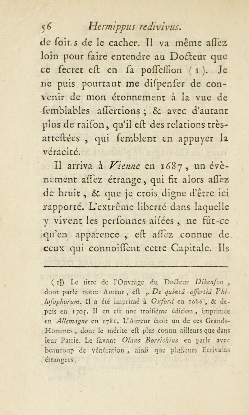 de loir.s de le cacher. Il va même allez loin pour faire entendre au Docteur que ce fecrec eft en fa poflcfiion ( i ). Je ne puis pourtant me difpenfer de con- venir de mon étonnement à la vue de femblables alTertions ; & avec d’autant plus de raifon, qu’il eft des relations très- atteftées , qui femblent en appuyer la véracité. Il arriva à Vienne en 1687, un évè- nement allez étrange 5 qui fit alors allez de bruit, &c que je crois digne d’être ici rapporté. L’extrême liberté dans laquelle y vivent les perfonnes ailées , ne fût-ce qu’en apparence * eft allez connue de ceux qui connoiffènt cette Capitale. Ils ( ij) Le titre de l’Ouvrage du Doéteur Dikenfon * dont parle notre Auteur, eft De quintâ ajfcrtiâ Phi- lofophorum. Il a été imprimé à Oxford en I6S6 , & de- puis en 1705. Il en eft une troifième édition , imprimée en Allemagne en 1781. L’Auteur étoit un de ces Grands- Hommes , dont le mérite eft plus connu ailleurs que dans leur Patrie. Le Lavant Olans Borrichius en parle avec beaucoup de vénération > ainft que plufietirs Ecrivains étrangers,