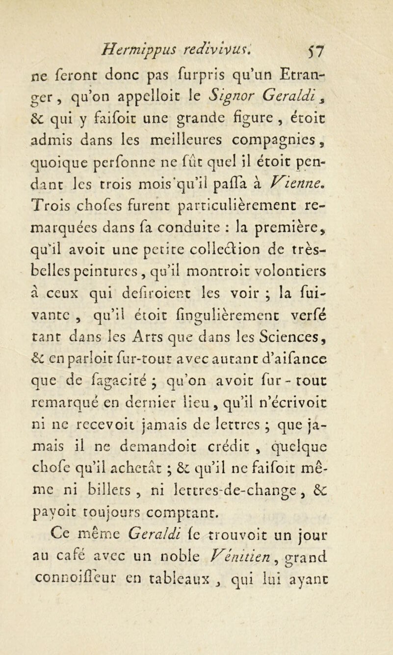 ne feront donc pas furpris qu’un Etran- ger, qu’on appeîloit le Signor Geraldi s &c qui y faifoit une grande figure , étoit admis dans les meilleures compagnies, quoique perfonne 11e fût quel il étoit pen- dant les trois mois'qu’il pafla à Vienne. Trois chofes furent particulièrement re- marquées dans fa conduite : la première, qu'il avoit une petite colleclion de très- belles peintures , qu’il montroit volontiers à ceux qui defiroient les voir ; la fui- vante , qu’il étoit fmgulièrement verfé tant dans les Arts que dans les Sciences, & en parloir fur-tout avec autant d’aifance que de fagacité ; qu'on avoit fur-tout remarqué en dernier lieu, qu’il n’écrivoit ni ne recevoir jamais de lettres ; que ja- mais il ne demandoit crédit , quelque chofe qu’il achetât ; 8e qu’il ne faifoit mê- me ni billets , ni letcres-de-change, 6c pavoit toujours comptant. Ce même Geraldi fe trouvoit un jour au café avec un noble Vénitien 5 grand connoifîeur en tableaux , qui lui ayant