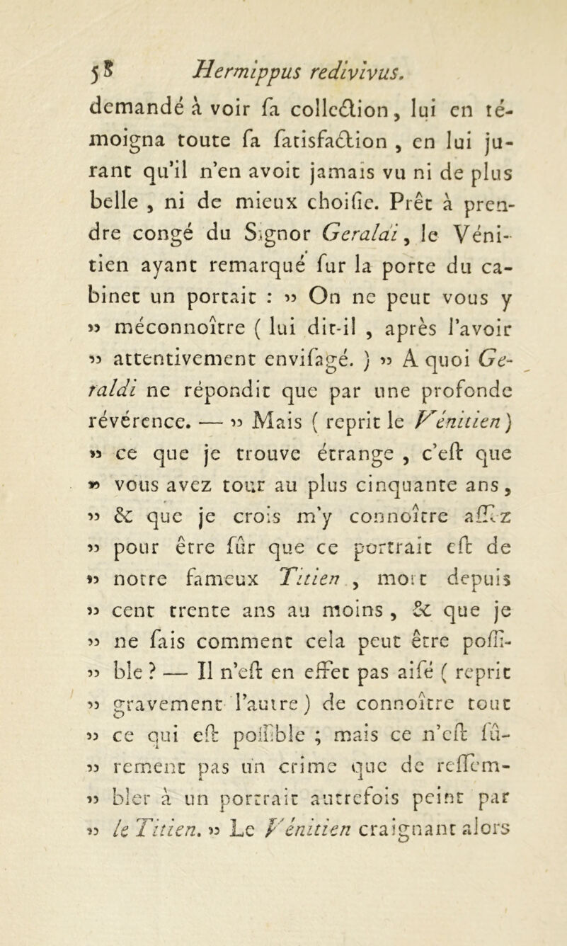 demandé à voir fa collection, lui en té- moigna toute fa fatisfaétion , en lui ju- rant qu’il n’en avoir jamais vu ni de plus belle , ni de mieux choifie. Prêt à pren- dre congé du Signor Geraldi, le Véni- tien ayant remarqué fur la porte du ca- binet un portait : « On ne peut vous y » méconnoître ( lui dit-il , après l’avoir attentivement envifagé. ) 35 A quoi Ge- raldi ne répondit que par une profonde révérence. — 33 Mais ( reprit le Vénitien) » ce que je trouve étrange , c’eft que » vous avez tour au plus cinquante ans, 33 & que je crois m'y connoître allez 33 pour être fur que ce portrait efc de *3 notre fameux Titien , mort depuis 33 cent trente ans au moins , Se que je 33 ne fais comment cela peut être poffi- 33 ble ? — Il n’eft en effet pas aifé ( reprit 33 gravement l’autre ) de connoître tout 33 ce qui eft poifble ; mais ce n’cft lu- 33 rement pas un crime que de reffem- JL 1 33 hier à un portrait autrefois peint par le Titien. 33 Le Vénitien craignant alors 13