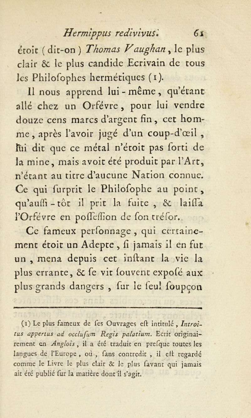 droit ( dit-on ) Thomas Vaughan , le plus clair & le plus candide Ecrivain de tous les Phiiofophes hermétiques (i). Il nous apprend lui-même, qu’étant allé chez un Orfèvre , pour lui vendre douze cens marcs d’argent fin, cet hom- me, après l’avoir jugé d’un coup-d’œil , lui dit que ce métal n’étoit pas forti de la mine, mais avoir été produit par l’Art, n’étant au titre d’aucune Nation connue. Ce qui furprit le Philofophe au point, qu’aufli - tôt il prit la fuite, & laiffa l’Orfèvre en poffefîion de fon tréfor. Ce fameux perfonnage , qui certaine- ment étoit un Adepte , fi jamais il en fut un , mena depuis cet inftant la vie la plus errante, 6c fe vit Couvent expofé aux plus grands dangers , fur le feul foupçon (i) Le plus fameux de fes Ouvrages eft intitulé , Introl- tus appertus ad occlufum Regis palatium. Ecrit originai- rement en Anglois, il a été traduit en prefque toutes les langues de l’Europe , où , fans contredit , il clt regardé comme le Livre le plus clair & le plus favant qui jamais ait été publié fur la matière dont il s’agit.