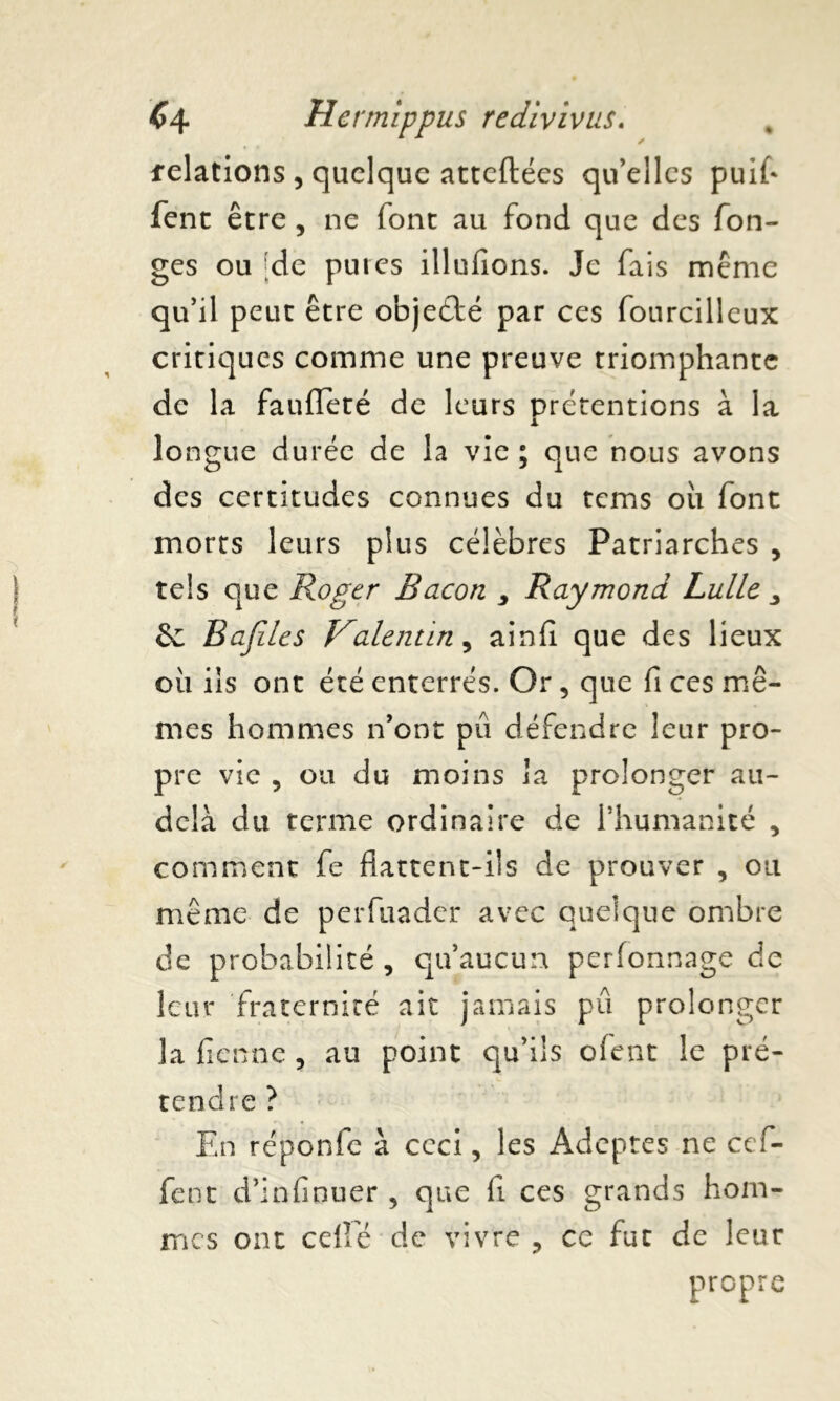 relations , quelque atteftées qu’elles puifl fent être , ne font au fond que des fon- ges ou [de pures illufions. Je fais même qu’il peut être objeédé par ces fourcilleux critiques comme une preuve triomphante de la faufleté de leurs prétentions à la lo ngue durée de la vie ; que nous avons des certitudes connues du tems oii font morts leurs plus célèbres Patriarches , tels que Roger Bacon y Raymond Lutte y êc Bajiles Valentin, ainfi que des lieux ou ils ont été enterrés. Or, que fi ce s mê- mes hommes n’ont pu défendre leur pro- pre vie , ou du moins la prolonger au- delà du terme ordinaire de l’humanité , comment fe flattent-ils de prouver , ou même de perfuader avec quelque ombre de probabilité, qu’aucun perfonnage de leur fraternité ait jamais pu prolonger la fienne , au point qu’ils ofent le pré- tendre ? En réponfe à ceci, les Adeptes ne cef- fent d’infinuer , que fi ces grands hom- mes ont celle de vivre , ce fut de leur propre